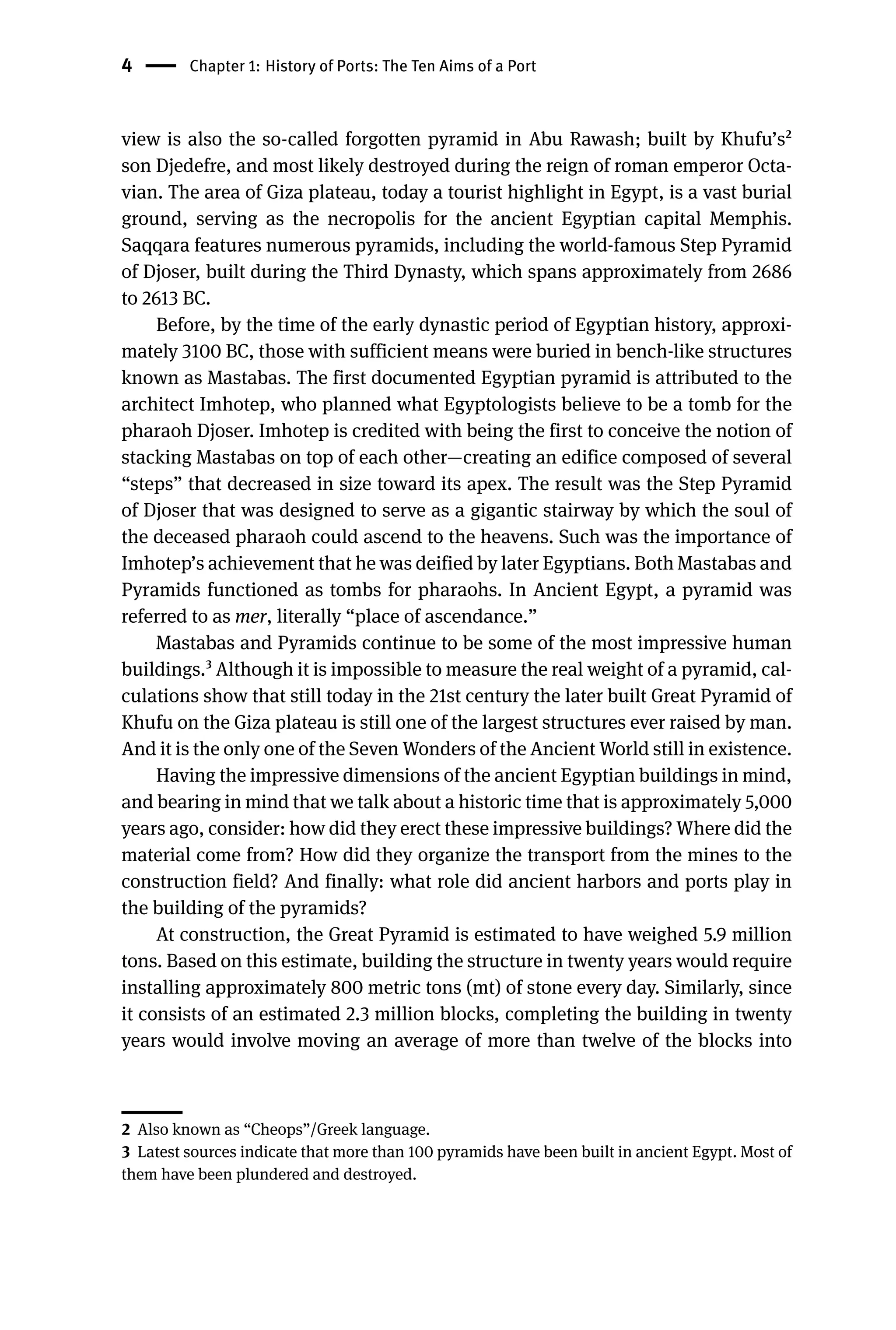 4 Chapter 1: History of Ports: The Ten Aims of a Port
view is also the so-called forgotten pyramid in Abu Rawash; built by Khufu’s2
son Djedefre, and most likely destroyed during the reign of roman emperor Octa-
vian. The area of Giza plateau, today a tourist highlight in Egypt, is a vast burial
ground, serving as the necropolis for the ancient Egyptian capital Memphis.
Saqqara features numerous pyramids, including the world-famous Step Pyramid
of Djoser, built during the Third Dynasty, which spans approximately from 2686
to 2613 BC.
Before, by the time of the early dynastic period of Egyptian history, approxi-
mately 3100 BC, those with sufficient means were buried in bench-like structures
known as Mastabas. The first documented Egyptian pyramid is attributed to the
architect Imhotep, who planned what Egyptologists believe to be a tomb for the
pharaoh Djoser. Imhotep is credited with being the first to conceive the notion of
stacking Mastabas on top of each other—creating an edifice composed of several
“steps” that decreased in size toward its apex. The result was the Step Pyramid
of Djoser that was designed to serve as a gigantic stairway by which the soul of
the deceased pharaoh could ascend to the heavens. Such was the importance of
Imhotep’s achievement that he was deified by later Egyptians. Both Mastabas and
Pyramids functioned as tombs for pharaohs. In Ancient Egypt, a pyramid was
referred to as mer, literally “place of ascendance.”
Mastabas and Pyramids continue to be some of the most impressive human
buildings.3 Although it is impossible to measure the real weight of a pyramid, cal-
culations show that still today in the 21st century the later built Great Pyramid of
Khufu on the Giza plateau is still one of the largest structures ever raised by man.
And it is the only one of the Seven Wonders of the Ancient World still in existence.
Having the impressive dimensions of the ancient Egyptian buildings in mind,
and bearing in mind that we talk about a historic time that is approximately 5,000
years ago, consider: how did they erect these impressive buildings? Where did the
material come from? How did they organize the transport from the mines to the
construction field? And finally: what role did ancient harbors and ports play in
the building of the pyramids?
At construction, the Great Pyramid is estimated to have weighed 5.9 million
tons. Based on this estimate, building the structure in twenty years would require
installing approximately 800 metric tons (mt) of stone every day. Similarly, since
it consists of an estimated 2.3 million blocks, completing the building in twenty
years would involve moving an average of more than twelve of the blocks into
2 Also known as “Cheops”/Greek language.
3 Latest sources indicate that more than 100 pyramids have been built in ancient Egypt. Most of
them have been plundered and destroyed.
 