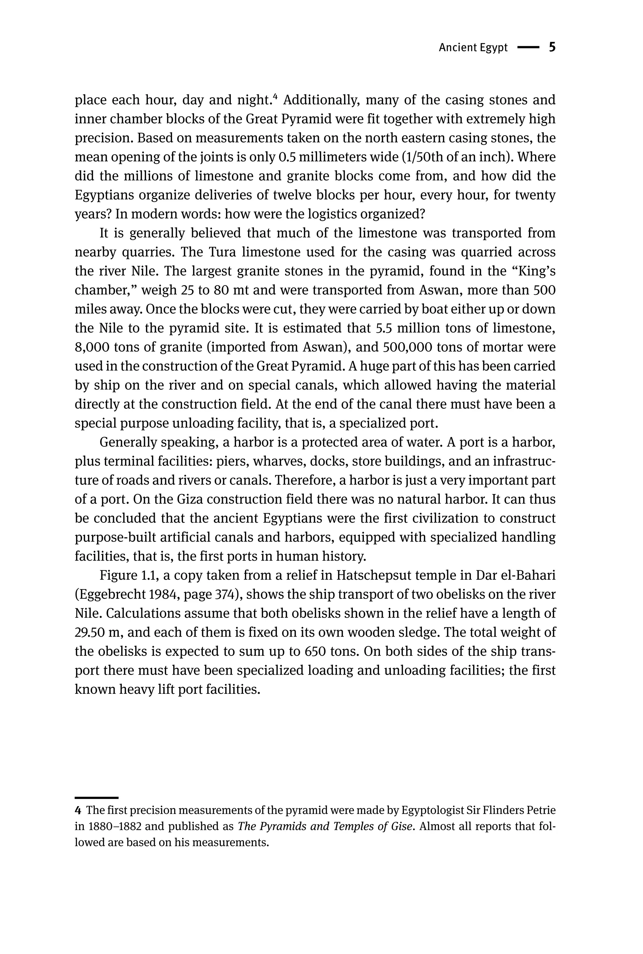 Ancient Egypt 5
place each hour, day and night.4 Additionally, many of the casing stones and
inner chamber blocks of the Great Pyramid were fit together with extremely high
precision. Based on measurements taken on the north eastern casing stones, the
mean opening of the joints is only 0.5 millimeters wide (1/50th of an inch). Where
did the millions of limestone and granite blocks come from, and how did the
Egyptians organize deliveries of twelve blocks per hour, every hour, for twenty
years? In modern words: how were the logistics organized?
It is generally believed that much of the limestone was transported from
nearby quarries. The Tura limestone used for the casing was quarried across
the river Nile. The largest granite stones in the pyramid, found in the “King’s
chamber,” weigh 25 to 80 mt and were transported from Aswan, more than 500
miles away. Once the blocks were cut, they were carried by boat either up or down
the Nile to the pyramid site. It is estimated that 5.5 million tons of limestone,
8,000 tons of granite (imported from Aswan), and 500,000 tons of mortar were
used in the construction of the Great Pyramid. A huge part of this has been carried
by ship on the river and on special canals, which allowed having the material
directly at the construction field. At the end of the canal there must have been a
special purpose unloading facility, that is, a specialized port.
Generally speaking, a harbor is a protected area of water. A port is a harbor,
plus terminal facilities: piers, wharves, docks, store buildings, and an infrastruc-
ture of roads and rivers or canals. Therefore, a harbor is just a very important part
of a port. On the Giza construction field there was no natural harbor. It can thus
be concluded that the ancient Egyptians were the first civilization to construct
purpose-built artificial canals and harbors, equipped with specialized handling
facilities, that is, the first ports in human history.
Figure 1.1, a copy taken from a relief in Hatschepsut temple in Dar el-Bahari
(Eggebrecht 1984, page 374), shows the ship transport of two obelisks on the river
Nile. Calculations assume that both obelisks shown in the relief have a length of
29.50 m, and each of them is fixed on its own wooden sledge. The total weight of
the obelisks is expected to sum up to 650 tons. On both sides of the ship trans-
port there must have been specialized loading and unloading facilities; the first
known heavy lift port facilities.
4 The first precision measurements of the pyramid were made by Egyptologist Sir Flinders Petrie
in 1880–1882 and published as The Pyramids and Temples of Gise. Almost all reports that fol-
lowed are based on his measurements.
 