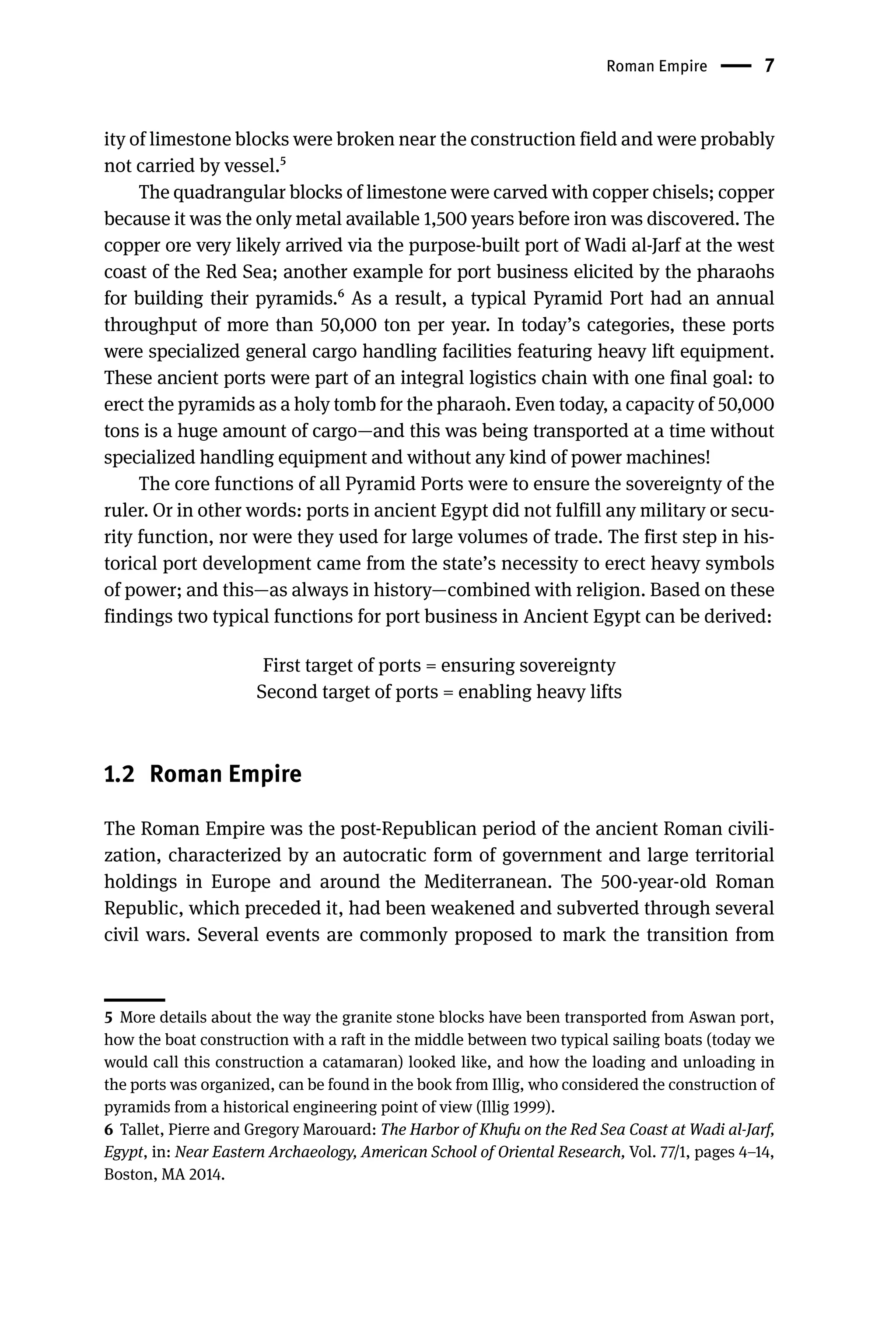 Roman Empire 7
ity of limestone blocks were broken near the construction field and were probably
not carried by vessel.5
The quadrangular blocks of limestone were carved with copper chisels; copper
because it was the only metal available 1,500 years before iron was discovered. The
copper ore very likely arrived via the purpose-built port of Wadi al-Jarf at the west
coast of the Red Sea; another example for port business elicited by the pharaohs
for building their pyramids.6 As a result, a typical Pyramid Port had an annual
throughput of more than 50,000 ton per year. In today’s categories, these ports
were specialized general cargo handling facilities featuring heavy lift equipment.
These ancient ports were part of an integral logistics chain with one final goal: to
erect the pyramids as a holy tomb for the pharaoh. Even today, a capacity of 50,000
tons is a huge amount of cargo—and this was being transported at a time without
specialized handling equipment and without any kind of power machines!
The core functions of all Pyramid Ports were to ensure the sovereignty of the
ruler. Or in other words: ports in ancient Egypt did not fulfill any military or secu-
rity function, nor were they used for large volumes of trade. The first step in his-
torical port development came from the state’s necessity to erect heavy symbols
of power; and this—as always in history—combined with religion. Based on these
findings two typical functions for port business in Ancient Egypt can be derived:
First target of ports = ensuring sovereignty
Second target of ports = enabling heavy lifts
1.2 Roman Empire
The Roman Empire was the post-Republican period of the ancient Roman civili-
zation, characterized by an autocratic form of government and large territorial
holdings in Europe and around the Mediterranean. The 500-year-old Roman
Republic, which preceded it, had been weakened and subverted through several
civil wars. Several events are commonly proposed to mark the transition from
5 More details about the way the granite stone blocks have been transported from Aswan port,
how the boat construction with a raft in the middle between two typical sailing boats (today we
would call this construction a catamaran) looked like, and how the loading and unloading in
the ports was organized, can be found in the book from Illig, who considered the construction of
pyramids from a historical engineering point of view (Illig 1999).
6 Tallet, Pierre and Gregory Marouard: The Harbor of Khufu on the Red Sea Coast at Wadi al-Jarf,
Egypt, in: Near Eastern Archaeology, American School of Oriental Research, Vol. 77/1, pages 4–14,
Boston, MA 2014.
 