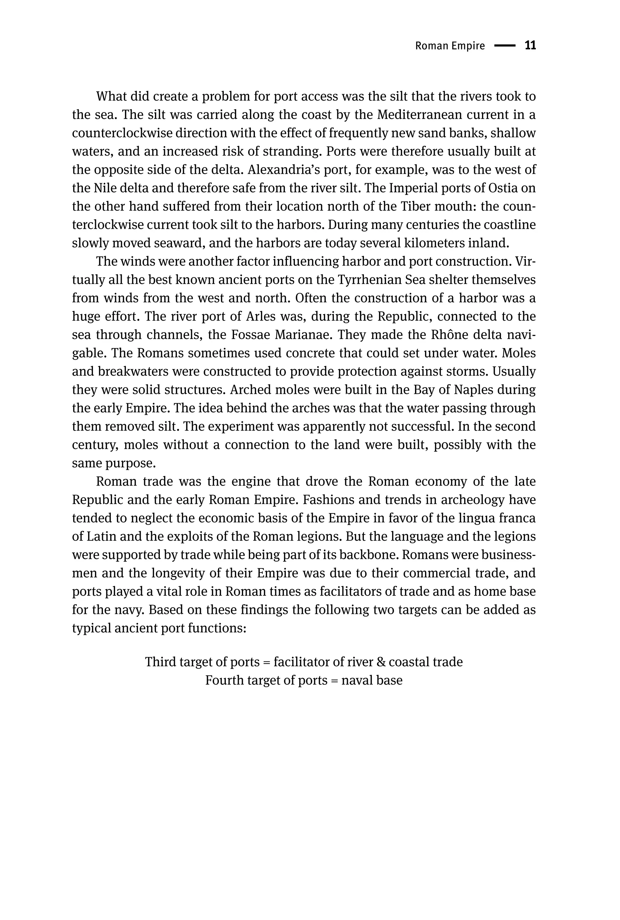 Roman Empire 11
What did create a problem for port access was the silt that the rivers took to
the sea. The silt was carried along the coast by the Mediterranean current in a
counterclockwise direction with the effect of frequently new sand banks, shallow
waters, and an increased risk of stranding. Ports were therefore usually built at
the opposite side of the delta. Alexandria’s port, for example, was to the west of
the Nile delta and therefore safe from the river silt. The Imperial ports of Ostia on
the other hand suffered from their location north of the Tiber mouth: the coun-
terclockwise current took silt to the harbors. During many centuries the coastline
slowly moved seaward, and the harbors are today several kilometers inland.
The winds were another factor influencing harbor and port construction. Vir-
tually all the best known ancient ports on the Tyrrhenian Sea shelter themselves
from winds from the west and north. Often the construction of a harbor was a
huge effort. The river port of Arles was, during the Republic, connected to the
sea through channels, the Fossae Marianae. They made the Rhône delta navi-
gable. The Romans sometimes used concrete that could set under water. Moles
and breakwaters were constructed to provide protection against storms. Usually
they were solid structures. Arched moles were built in the Bay of Naples during
the early Empire. The idea behind the arches was that the water passing through
them removed silt. The experiment was apparently not successful. In the second
century, moles without a connection to the land were built, possibly with the
same purpose.
Roman trade was the engine that drove the Roman economy of the late
Republic and the early Roman Empire. Fashions and trends in archeology have
tended to neglect the economic basis of the Empire in favor of the lingua franca
of Latin and the exploits of the Roman legions. But the language and the legions
were supported by trade while being part of its backbone. Romans were business-
men and the longevity of their Empire was due to their commercial trade, and
ports played a vital role in Roman times as facilitators of trade and as home base
for the navy. Based on these findings the following two targets can be added as
typical ancient port functions:
Third target of ports = facilitator of river  coastal trade
Fourth target of ports = naval base
 
