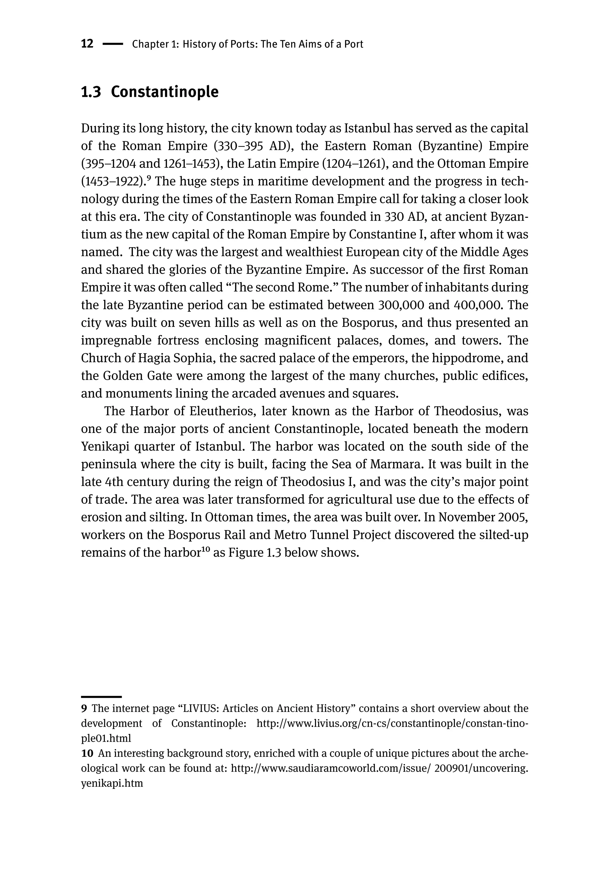 12 Chapter 1: History of Ports: The Ten Aims of a Port
1.3 Constantinople
During its long history, the city known today as Istanbul has served as the capital
of the Roman Empire (330–395 AD), the Eastern Roman (Byzantine) Empire
(395–1204 and 1261–1453), the Latin Empire (1204–1261), and the Ottoman Empire
(1453–1922).9 The huge steps in maritime development and the progress in tech-
nology during the times of the Eastern Roman Empire call for taking a closer look
at this era. The city of Constantinople was founded in 330 AD, at ancient Byzan-
tium as the new capital of the Roman Empire by Constantine I, after whom it was
named. The city was the largest and wealthiest European city of the Middle Ages
and shared the glories of the Byzantine Empire. As successor of the first Roman
Empire it was often called “The second Rome.” The number of inhabitants during
the late Byzantine period can be estimated between 300,000 and 400,000. The
city was built on seven hills as well as on the Bosporus, and thus presented an
impregnable fortress enclosing magnificent palaces, domes, and towers. The
Church of Hagia Sophia, the sacred palace of the emperors, the hippodrome, and
the Golden Gate were among the largest of the many churches, public edifices,
and monuments lining the arcaded avenues and squares.
The Harbor of Eleutherios, later known as the Harbor of Theodosius, was
one of the major ports of ancient Constantinople, located beneath the modern
Yenikapi quarter of Istanbul. The harbor was located on the south side of the
peninsula where the city is built, facing the Sea of Marmara. It was built in the
late 4th century during the reign of Theodosius I, and was the city’s major point
of trade. The area was later transformed for agricultural use due to the effects of
erosion and silting. In Ottoman times, the area was built over. In November 2005,
workers on the Bosporus Rail and Metro Tunnel Project discovered the silted-up
remains of the harbor10 as Figure 1.3 below shows.
9 The internet page “LIVIUS: Articles on Ancient History” contains a short overview about the
development of Constantinople: http://www.livius.org/cn-cs/constantinople/constan-tino-
ple01.html
10 An interesting background story, enriched with a couple of unique pictures about the arche-
ological work can be found at: http://www.saudiaramcoworld.com/issue/ 200901/uncovering.
yenikapi.htm
 