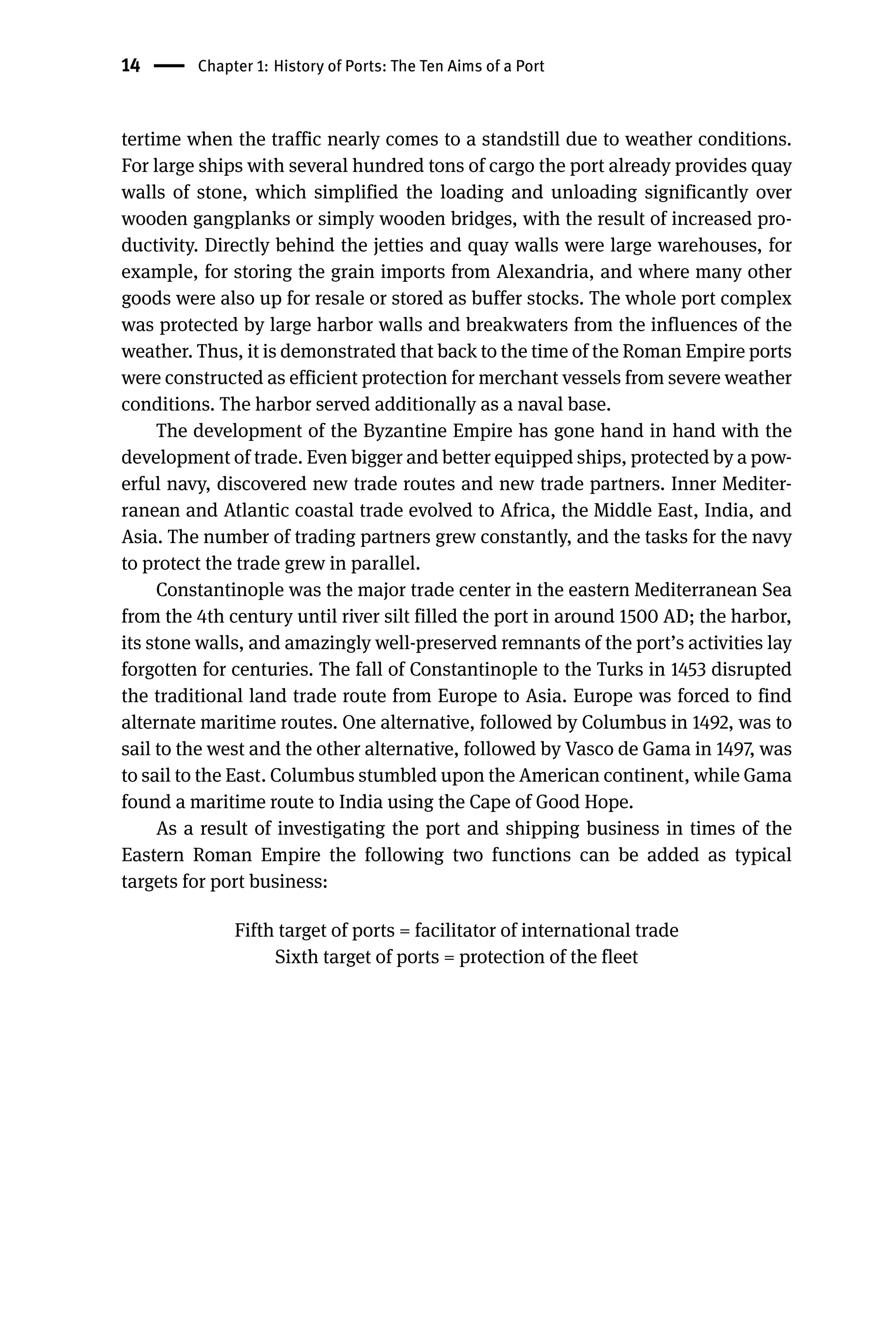 14 Chapter 1: History of Ports: The Ten Aims of a Port
tertime when the traffic nearly comes to a standstill due to weather conditions.
For large ships with several hundred tons of cargo the port already provides quay
walls of stone, which simplified the loading and unloading significantly over
wooden gangplanks or simply wooden bridges, with the result of increased pro-
ductivity. Directly behind the jetties and quay walls were large warehouses, for
example, for storing the grain imports from Alexandria, and where many other
goods were also up for resale or stored as buffer stocks. The whole port complex
was protected by large harbor walls and breakwaters from the influences of the
weather. Thus, it is demonstrated that back to the time of the Roman Empire ports
were constructed as efficient protection for merchant vessels from severe weather
conditions. The harbor served additionally as a naval base.
The development of the Byzantine Empire has gone hand in hand with the
development of trade. Even bigger and better equipped ships, protected by a pow-
erful navy, discovered new trade routes and new trade partners. Inner Mediter-
ranean and Atlantic coastal trade evolved to Africa, the Middle East, India, and
Asia. The number of trading partners grew constantly, and the tasks for the navy
to protect the trade grew in parallel.
Constantinople was the major trade center in the eastern Mediterranean Sea
from the 4th century until river silt filled the port in around 1500 AD; the harbor,
its stone walls, and amazingly well-preserved remnants of the port’s activities lay
forgotten for centuries. The fall of Constantinople to the Turks in 1453 disrupted
the traditional land trade route from Europe to Asia. Europe was forced to find
alternate maritime routes. One alternative, followed by Columbus in 1492, was to
sail to the west and the other alternative, followed by Vasco de Gama in 1497, was
to sail to the East. Columbus stumbled upon the American continent, while Gama
found a maritime route to India using the Cape of Good Hope.
As a result of investigating the port and shipping business in times of the
Eastern Roman Empire the following two functions can be added as typical
targets for port business:
Fifth target of ports = facilitator of international trade
Sixth target of ports = protection of the fleet
 