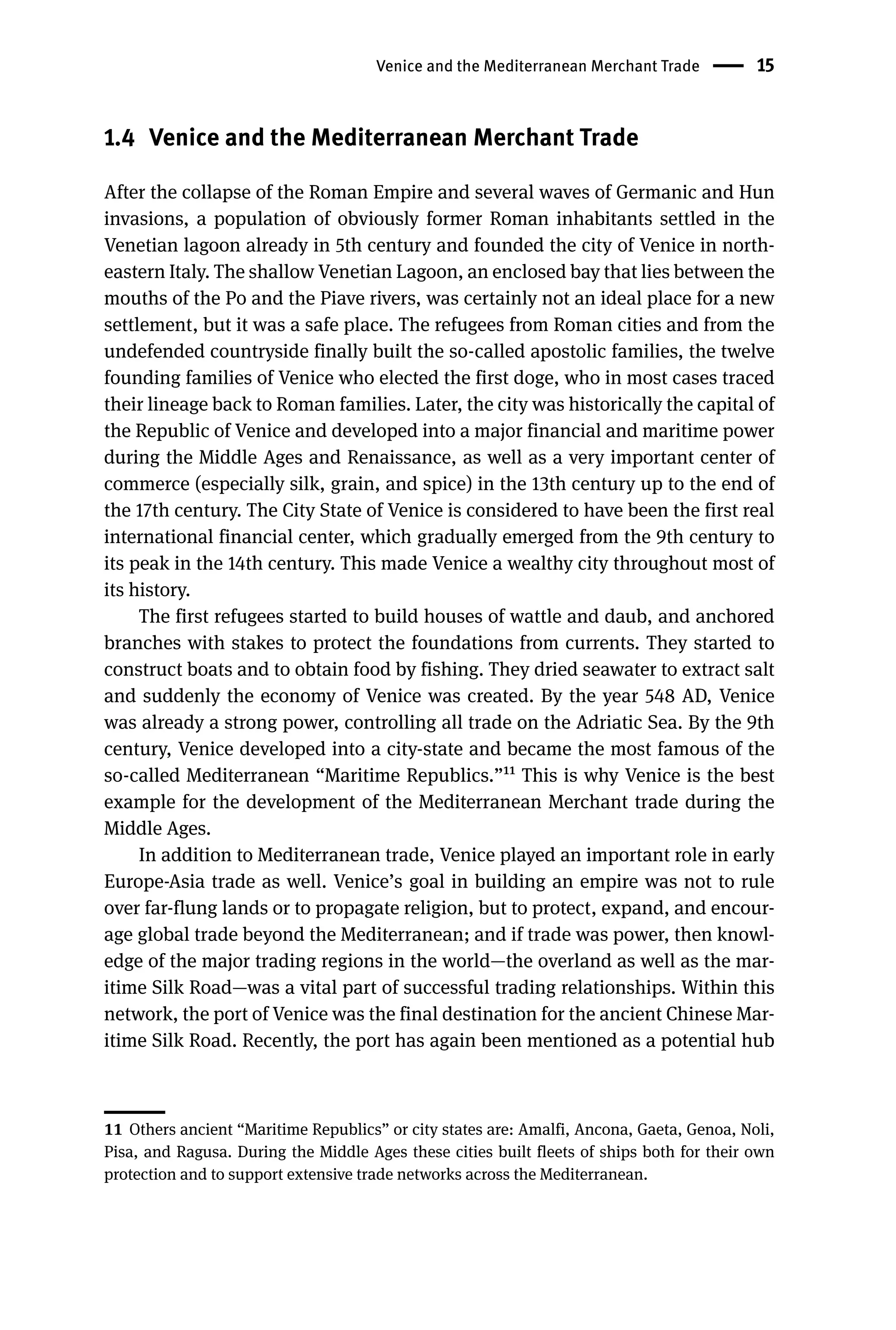 Venice and the Mediterranean Merchant Trade 15
1.4 Venice and the Mediterranean Merchant Trade
After the collapse of the Roman Empire and several waves of Germanic and Hun
invasions, a population of obviously former Roman inhabitants settled in the
Venetian lagoon already in 5th century and founded the city of Venice in north-
eastern Italy. The shallow Venetian Lagoon, an enclosed bay that lies between the
mouths of the Po and the Piave rivers, was certainly not an ideal place for a new
settlement, but it was a safe place. The refugees from Roman cities and from the
undefended countryside finally built the so-called apostolic families, the twelve
founding families of Venice who elected the first doge, who in most cases traced
their lineage back to Roman families. Later, the city was historically the capital of
the Republic of Venice and developed into a major financial and maritime power
during the Middle Ages and Renaissance, as well as a very important center of
commerce (especially silk, grain, and spice) in the 13th century up to the end of
the 17th century. The City State of Venice is considered to have been the first real
international financial center, which gradually emerged from the 9th century to
its peak in the 14th century. This made Venice a wealthy city throughout most of
its history.
The first refugees started to build houses of wattle and daub, and anchored
branches with stakes to protect the foundations from currents. They started to
construct boats and to obtain food by fishing. They dried seawater to extract salt
and suddenly the economy of Venice was created. By the year 548 AD, Venice
was already a strong power, controlling all trade on the Adriatic Sea. By the 9th
century, Venice developed into a city-state and became the most famous of the
so-called Mediterranean “Maritime Republics.”11 This is why Venice is the best
example for the development of the Mediterranean Merchant trade during the
Middle Ages.
In addition to Mediterranean trade, Venice played an important role in early
Europe-Asia trade as well. Venice’s goal in building an empire was not to rule
over far-flung lands or to propagate religion, but to protect, expand, and encour-
age global trade beyond the Mediterranean; and if trade was power, then knowl-
edge of the major trading regions in the world—the overland as well as the mar-
itime Silk Road—was a vital part of successful trading relationships. Within this
network, the port of Venice was the final destination for the ancient Chinese Mar-
itime Silk Road. Recently, the port has again been mentioned as a potential hub
11 Others ancient “Maritime Republics” or city states are: Amalfi, Ancona, Gaeta, Genoa, Noli,
Pisa, and Ragusa. During the Middle Ages these cities built fleets of ships both for their own
protection and to support extensive trade networks across the Mediterranean.
 