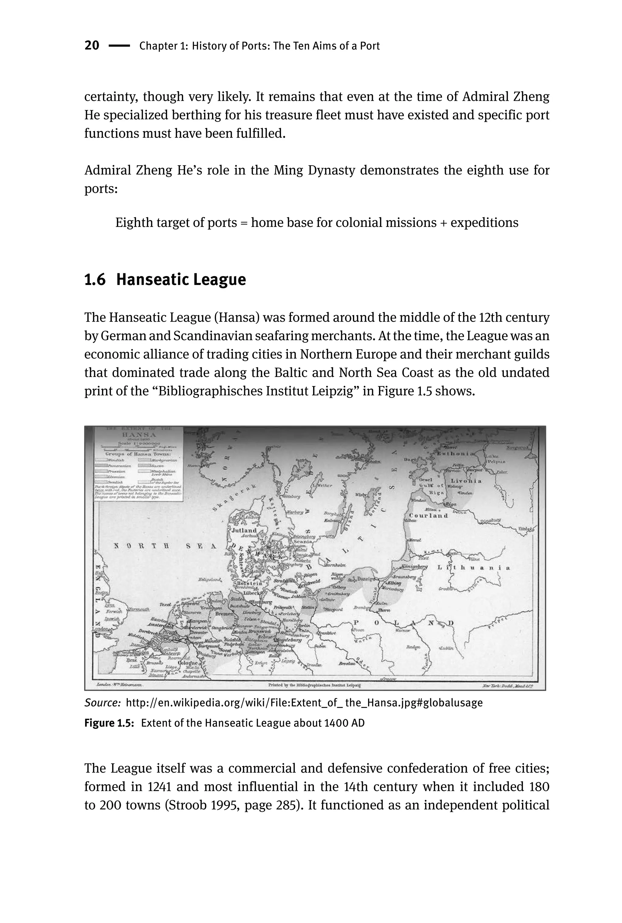 20 Chapter 1: History of Ports: The Ten Aims of a Port
certainty, though very likely. It remains that even at the time of Admiral Zheng
He specialized berthing for his treasure fleet must have existed and specific port
functions must have been fulfilled.
Admiral Zheng He’s role in the Ming Dynasty demonstrates the eighth use for
ports:
Eighth target of ports = home base for colonial missions + expeditions
1.6 Hanseatic League
The Hanseatic League (Hansa) was formed around the middle of the 12th century
by German and Scandinavian seafaring merchants. At the time, the League was an
economic alliance of trading cities in Northern Europe and their merchant guilds
that dominated trade along the Baltic and North Sea Coast as the old undated
print of the “Bibliographisches Institut Leipzig” in Figure 1.5 shows.
Source: http://en.wikipedia.org/wiki/File:Extent_of_ the_Hansa.jpg#globalusage
Figure 1.5: Extent of the Hanseatic League about 1400 AD
The League itself was a commercial and defensive confederation of free cities;
formed in 1241 and most influential in the 14th century when it included 180
to 200 towns (Stroob 1995, page 285). It functioned as an independent political
 