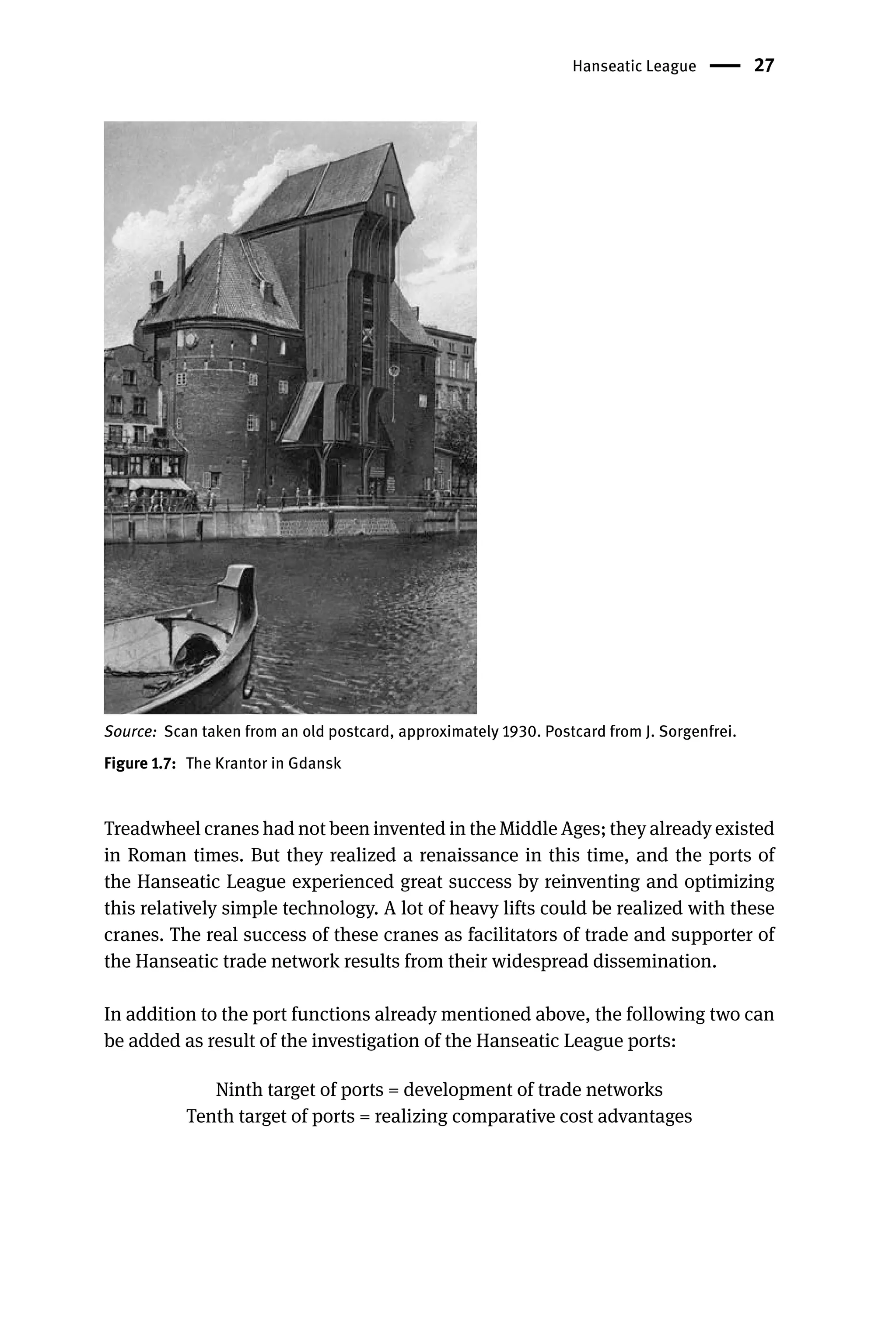 Hanseatic League 27
Source: Scan taken from an old postcard, approximately 1930. Postcard from J. Sorgenfrei.
Figure 1.7: The Krantor in Gdansk
Treadwheel cranes had not been invented in the Middle Ages; they already existed
in Roman times. But they realized a renaissance in this time, and the ports of
the Hanseatic League experienced great success by reinventing and optimizing
this relatively simple technology. A lot of heavy lifts could be realized with these
cranes. The real success of these cranes as facilitators of trade and supporter of
the Hanseatic trade network results from their widespread dissemination.
In addition to the port functions already mentioned above, the following two can
be added as result of the investigation of the Hanseatic League ports:
Ninth target of ports = development of trade networks
Tenth target of ports = realizing comparative cost advantages
 