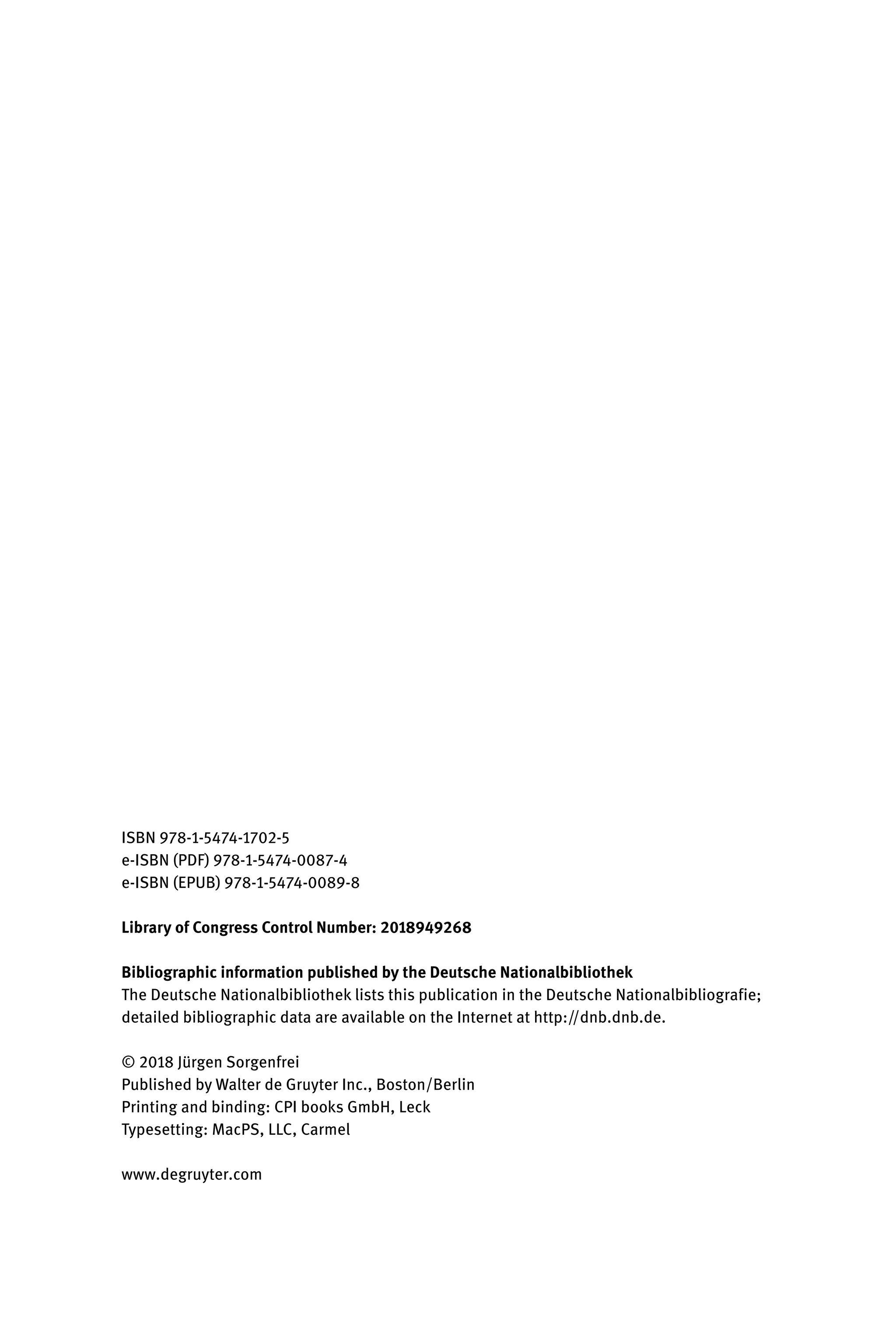 ISBN 978-1-5474-1702-5
e-ISBN (PDF) 978-1-5474-0087-4
e-ISBN (EPUB) 978-1-5474-0089-8
Library of Congress Control Number: 2018949268
Bibliographic information published by the Deutsche Nationalbibliothek
The Deutsche Nationalbibliothek lists this publication in the Deutsche Nationalbibliografie;
detailed bibliographic data are available on the Internet at http://dnb.dnb.de.
© 2018 Jürgen Sorgenfrei
Published by Walter de Gruyter Inc., Boston/Berlin
Printing and binding: CPI books GmbH, Leck
Typesetting: MacPS, LLC, Carmel
www.degruyter.com
 