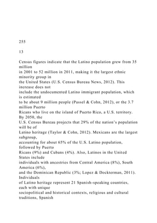 255
13
Census figures indicate that the Latino population grew from 35
million
in 2001 to 52 million in 2011, making it the largest ethnic
minority group in
the United States (U.S. Census Bureau News, 2012). This
increase does not
include the undocumented Latino immigrant population, which
is estimated
to be about 9 million people (Passel & Cohn, 2012), or the 3.7
million Puerto
Ricans who live on the island of Puerto Rico, a U.S. territory.
By 2050, the
U.S. Census Bureau projects that 29% of the nation’s population
will be of
Latino heritage (Taylor & Cohn, 2012). Mexicans are the largest
subgroup,
accounting for about 65% of the U.S. Latino population,
followed by Puerto
Ricans (9%) and Cubans (4%). Also, Latinos in the United
States include
individuals with ancestries from Central America (8%), South
America (6%),
and the Dominican Republic (3%; Lopez & Dockterman, 2011).
Individuals
of Latino heritage represent 21 Spanish-speaking countries,
each with unique
sociopolitical and historical contexts, religious and cultural
traditions, Spanish
 