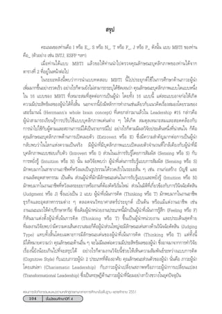 104 ™—Èπ¡—∏¬¡»÷°…“ªï∑’Ë 4
·ºπ°“√®—¥°‘®°√√¡·π–·π«µ“¡À≈—° Ÿµ√·°π°≈“ß°“√»÷°…“¢—Èπæ◊Èπ∞“π æÿ∑∏»—°√“™ 2551
 √ÿª
§–·ππ¢Õß∑à“π§◊Õ I À√◊Õ E_, S À√◊Õ N_, T À√◊Õ F_, J À√◊Õ P_ ¥—ßπ—Èπ ·∫∫ MBTI ¢Õß∑à“π
§◊Õ_ (µ—«Õ¬à“ß ‡™àπ INTJ; ESFP œ≈œ)
‡¡◊ËÕ∑à“π‰¥â·∫∫ MBTI ·≈â«¢Õ„Àâ∑à“ππ”‰ªµ√«®§ÿ≥≈—°…≥–∫ÿ§≈‘°¿“æ¢Õß∑à“π‰¥â®“°
µ“√“ß∑’Ë 2 ∑’ËÕ¬Ÿà„πÀπâ“µàÕ‰ª
„π√–¬–À≈—ßπ’Èæ∫«à“°“√π”·∫∫∑¥ Õ∫ MBTI π’È‰ªª√–¬ÿ°µå„™â„π°“√»÷°…“¥â“π¿“«–ºŸâπ”
‡æ‘Ë¡¡“°¢÷ÈπÕ¬à“ß√«¥‡√Á« Õ¬à“ß‰√°Áµ“¡¬—ß‰¡à “¡“√∂√–∫ÿ‰¥â™—¥‡®π«à“ §ÿ≥≈—°…≥–∫ÿ§≈‘°¿“æ·∫∫„¥·∫∫Àπ÷Ëß
„π 16 ·∫∫¢Õß MBTI ∑’Ë‡À¡“– ¡∑’Ë ÿ¥µàÕ°“√‡ªìπºŸâπ” ‚¥¬∑—Èß 16 ·∫∫π’È ·µà≈–·∫∫Õ“®°àÕ„Àâ‡°‘¥
§«“¡¡’ª√– ‘∑∏‘º≈¢ÕßºŸâπ”‰¥â∑—Èß ‘Èπ πÕ°®“°π’È¬—ß¡’À≈—°°“√∑”ß“π‡™àπ‡¥’¬«°—∫·π«§‘¥‡√◊ËÕß ¡Õß‚¥¬√«¡¢Õß
‡ŒÕ√å¡“ππå (Herrmannûs whole brain concept) ∑’Ë‡§¬°≈à“«¡“·≈â«„π Leadership #15 °≈à“«§◊Õ
ºŸâπ” “¡“√∂‡√’¬π√Ÿâ°“√ª√—∫„™â·∫∫∫ÿ§≈‘°¿“æ‡¥àπµà“ß Ê „Àâ‡°‘¥  ¡¥ÿ≈‡À¡“– ¡·≈– Õ¥§≈âÕß°—∫
°“√π”‰ª„™â°—∫ºŸâµ“¡·≈– ∂“π°“√≥å‰¥â‡ªìπ√“¬°√≥’‰ª Õ¬à“ß‰√°Áµ“¡¡’º≈«‘®—¬ª√–‡¥ÁπÀπ÷Ëß∑’Ëπà“ π„® °Á§◊Õ
§ÿ≥≈—°…≥–∫ÿ§≈‘°¿“æ¥â“π°“√‡ªî¥‡º¬µ—« (Extrovert À√◊Õ E) ´÷Ëß¡’§«“¡ ”§—≠¡“°µàÕ°“√‡ªìπºŸâπ”
°≈—∫æ∫«à“„π‚≈°·Ààß§«“¡‡ªìπ®√‘ß ¡’ºŸâπ”∑’Ë¡’∫ÿ§≈‘°¿“æ·∫∫‡ªî¥‡º¬µ—«®”π«π∑’Ë„°≈â‡§’¬ß°—∫ºŸâπ”∑’Ë¡’
∫ÿ§≈‘°¿“æ·∫∫™Õ∫‡°Á∫µ—« (Introvert À√◊Õ I)  à«π„π·ßà°“√√—∫√Ÿâ‚¥¬°“√ —¡º—  (Sensing À√◊Õ S) °—∫
°“√À¬—Ëß√Ÿâ (Intuition À√◊Õ N) π—Èπ º≈«‘®—¬æ∫«à“ ºŸâπ”∑’Ë‡¥àπ°“√√—∫√Ÿâ·∫∫°“√ —¡º—  (Sensing À√◊Õ S)
¡—°æ∫¡“°„π “¢“ß“πÕ“™’æ∑’ËÀ«—ßº≈‡ªìπ√Ÿª∏√√¡‰¥â√«¥‡√Á«„π√–¬– —Èπ Ê ‡™àπ ß“π°àÕ √â“ß ∫—≠™’ ·≈–
ß“πº≈‘µÕÿµ “À°√√¡ ‡ªìπµâπ  à«πºŸâπ”∑’Ë¡—°¡’≈—°…≥–‡¥àπ„π°“√√—∫√Ÿâ·∫∫·≈–À¬—Ëß√Ÿâ (Intuition À√◊Õ N)
¡—°æ∫¡“°„πß“πÕ“™’æ∑’ËÀ«—ßº≈√–¬–¬“«À√◊Õß“π∑’ËµâÕß§‘¥√‘‡√‘Ë¡„À¡à  à«π„π¡‘µ‘∑’Ë‡°’Ë¬«¢âÕß°—∫°“√«‘π‘®©—¬µ—¥ ‘π
(Judgment À√◊Õ J) ´÷Ëß·∫àß‡ªìπ 2 ·∫∫ ºŸâπ”∑’Ë‡πâπ°“√§‘¥ (Thinking À√◊Õ T) ¡—°æ∫¡“°„πß“πÕ“™’æ
∏ÿ√°‘®·≈–Õÿµ “À°√√¡µà“ß Ê µ≈Õ¥®π«‘∑¬“»“ µ√åª√–¬ÿ°µå ‡ªìπµâπ À√◊Õ·¡â·µàß“πÕ“™’æ ‡™àπ
ß“π·π–·π«„Àâ§”ª√÷°…“À“√◊Õ ´÷Ëß‡¥‘¡ºŸâπ”Àπà«¬ß“πª√–‡¿∑π’È¡—°‡ªìπºŸâπ”∑’Ë‡πâπ°“√√Ÿâ ÷° (Feeling À√◊Õ F)
°ÁÀ—π¡“·µàßµ—ÈßºŸâπ”∑’Ë‡πâπ°“√§‘¥ (Thinking À√◊Õ T) ¢÷Èπ‡ªìπºŸâπ”Àπà«¬ß“π ·≈–ª√–‡¥Áπ ÿ¥∑â“¬
∑’Ëº≈ß“π«‘®—¬æ∫«à“¡’§«“¡§ß‡ âπ§ß«“‡ ¡Õ°Á§◊ÕºŸâπ” à«π„À≠à®–¡’≈—°…≥–‡¥àπ∑“ß¥â“π«‘π‘®©—¬µ—¥ ‘π (Judging
Type) ·∑∫∑—Èß ‘Èπ‚¥¬‡©æ“–°“√¡’≈—°…≥–‡¥àπ¢ÕßºŸâπ”∑’Ë‡πâπ°“√§‘¥ (Thinking À√◊Õ T) ·µà∑—Èßπ’È
¡‘‰¥âÀ¡“¬§«“¡«à“ §ÿ≥≈—°…≥–¥â“πÕ◊Ëπ Ê ®–‰¡à¡’º≈µàÕ§«“¡¡’ª√– ‘∑∏‘º≈¢ÕßºŸâπ” ´÷ËßÕ“®¡“®“°°“√∑”«‘®—¬
‡√◊ËÕßπ’È¬—ßπâÕ¬‡°‘π‰ª∑’Ë®– √ÿª‰¥â Õ¬à“ß‰√°Áµ“¡ß“π«‘®—¬π’È™à«¬„Àâ‡ÀÁπ§«“¡ —¡æ—π∏å√–À«à“ß·∫∫°“√§‘¥
(Cognitive Style) °—∫·∫∫¿“«–ºŸâπ” 2 ª√–‡¿∑∑’ËµâÕßÕ“»—¬ §ÿ≥≈—°…≥– à«πµ—«¢ÕßºŸâπ” π—Ëπ§◊Õ ¿“«–ºŸâπ”
‚¥¬‡ πàÀ“ (Charismatic Leadership) °—∫¿“«–ºŸâπ”‡ª≈’Ë¬π ¿“æÀ√◊Õ¿“«–ºŸâπ”°“√‡ª≈’Ë¬π·ª≈ß
(Transformational Leadership) ´÷Ëß‡ªìπ∑ƒ…Æ’¥â“π¿“«–ºŸâπ”∑’Ëπ‘¬¡Õ¬à“ß°«â“ß¢«“ß„π¬ÿ§ªí®®ÿ∫—π
 