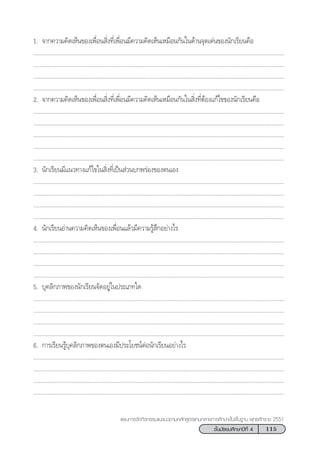 115™—Èπ¡—∏¬¡»÷°…“ªï∑’Ë 4
·ºπ°“√®—¥°‘®°√√¡·π–·π«µ“¡À≈—° Ÿµ√·°π°≈“ß°“√»÷°…“¢—Èπæ◊Èπ∞“π æÿ∑∏»—°√“™ 2551
1. ®“°§«“¡§‘¥‡ÀÁπ¢Õß‡æ◊ËÕπ ‘Ëß∑’Ë‡æ◊ËÕπ¡’§«“¡§‘¥‡ÀÁπ‡À¡◊Õπ°—π„π¥â“π®ÿ¥‡¥àπ¢Õßπ—°‡√’¬π§◊Õ
..................................................................................................................................................................
..................................................................................................................................................................
..................................................................................................................................................................
..................................................................................................................................................................
2. ®“°§«“¡§‘¥‡ÀÁπ¢Õß‡æ◊ËÕπ ‘Ëß∑’Ë‡æ◊ËÕπ¡’§«“¡§‘¥‡ÀÁπ‡À¡◊Õπ°—π„π ‘Ëß∑’ËµâÕß·°â‰¢¢Õßπ—°‡√’¬π§◊Õ
..................................................................................................................................................................
..................................................................................................................................................................
..................................................................................................................................................................
..................................................................................................................................................................
..................................................................................................................................................................
3. π—°‡√’¬π¡’·π«∑“ß·°â‰¢„π ‘Ëß∑’Ë‡ªìπ à«π∫°æ√àÕß¢Õßµπ‡Õß
..................................................................................................................................................................
..................................................................................................................................................................
..................................................................................................................................................................
..................................................................................................................................................................
4. π—°‡√’¬πÕà“π§«“¡§‘¥‡ÀÁπ¢Õß‡æ◊ËÕπ·≈â«¡’§«“¡√Ÿâ ÷°Õ¬à“ß‰√
..................................................................................................................................................................
..................................................................................................................................................................
..................................................................................................................................................................
..................................................................................................................................................................
5. ∫ÿ§≈‘°¿“æ¢Õßπ—°‡√’¬π®—¥Õ¬Ÿà„πª√–‡¿∑„¥
..................................................................................................................................................................
..................................................................................................................................................................
..................................................................................................................................................................
..................................................................................................................................................................
6. °“√‡√’¬π√Ÿâ∫ÿ§≈‘°¿“æ¢Õßµπ‡Õß¡’ª√–‚¬™πåµàÕπ—°‡√’¬πÕ¬à“ß‰√
..................................................................................................................................................................
..................................................................................................................................................................
..................................................................................................................................................................
..................................................................................................................................................................
 