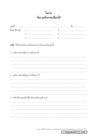 119™—Èπ¡—∏¬¡»÷°…“ªï∑’Ë 4
·ºπ°“√®—¥°‘®°√√¡·π–·π«µ“¡À≈—° Ÿµ√·°π°≈“ß°“√»÷°…“¢—Èπæ◊Èπ∞“π æÿ∑∏»—°√“™ 2551
°≈ÿà¡∑’Ë......................................................................................................................™—Èπ.............................
™◊ËÕ ¡“™‘°°≈ÿà¡ 1. ..................................................... 4. .....................................................
2. ..................................................... 5. ....................................................
3. ..................................................... 6. ....................................................
§” —Ëß „Àâπ—°‡√’¬π«‘‡§√“–Àå·≈â«µÕ∫§”∂“¡„πª√–‡¥ÁπµàÕ‰ªπ’È
1. ∫ÿ§≈‘°¿“æ¢ÕßºŸâ™“¬ §«√‡ªìπÕ¬à“ß‰√
.................................................................................................................................................................
.................................................................................................................................................................
.................................................................................................................................................................
.................................................................................................................................................................
.................................................................................................................................................................
2. ∫ÿ§≈‘°¿“æ¢ÕßºŸâÀ≠‘ß §«√‡ªìπÕ¬à“ß‰√
.................................................................................................................................................................
.................................................................................................................................................................
.................................................................................................................................................................
.................................................................................................................................................................
.................................................................................................................................................................
3. ªí®®—¬∑’Ë™à«¬ àß‡ √‘¡„Àâπ—°‡√’¬π‡ª≈’Ë¬π∫ÿ§≈‘°¿“æ
.................................................................................................................................................................
.................................................................................................................................................................
.................................................................................................................................................................
.................................................................................................................................................................
.................................................................................................................................................................
„∫ß“π
‡√◊ËÕß ∫ÿ§≈‘°¿“æ‡ª≈’Ë¬π‰¥â
 