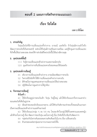 5™—Èπ¡—∏¬¡»÷°…“ªï∑’Ë 4
·ºπ°“√®—¥°‘®°√√¡·π–·π«µ“¡À≈—° Ÿµ√·°π°≈“ß°“√»÷°…“¢—Èπæ◊Èπ∞“π æÿ∑∏»—°√“™ 2551
‡√◊ËÕß «—¬„ „ 
‡«≈“ 2 ™—Ë«‚¡ß
1.  “√– ”§—≠
«—¬√ÿàπ‡ªìπ«—¬∑’Ë¡’°“√‡ª≈’Ë¬π·ª≈ß∑—Èß√à“ß°“¬ Õ“√¡≥å ·≈–®‘µ„® ∂â“«—¬√ÿàπ¡’§«“¡‡¢â“„®∂÷ß
æ—≤π“°“√µ“¡«—¬∑’Ë‡ªìπ∏√√¡™“µ‘ ®–™à«¬„Àâ«—¬√ÿàπ¡’°“√‡µ√’¬¡§«“¡æ√âÕ¡ ·≈–√Ÿâ®—°¥Ÿ·≈°“√‡ª≈’Ë¬π·ª≈ß
∑’Ë‡°‘¥¢÷Èπ‰¥âÕ¬à“ß‡À¡“– ¡  àßº≈„Àâ°“√¥”‡π‘π™’«‘µºà“π«—¬π’È‰ª‰¥âÕ¬à“ß¡’§«“¡ ÿ¢
2. ®ÿ¥ª√– ß§å™—Èπªï
1.1.1 √—∫√Ÿâ§«“¡‡ª≈’Ë¬π·ª≈ß¥â“π√à“ß°“¬·≈–Õ“√¡≥åµ“¡«—¬
1.2.1 ¥Ÿ·≈√—°…“√à“ß°“¬∑’Ë‡ª≈’Ë¬π·ª≈ßµ“¡«—¬¢Õßµπ‡Õß„Àâª≈Õ¥¿—¬
3. ®ÿ¥ª√– ß§å°“√‡√’¬π√Ÿâ
3.1 Õ∏‘∫“¬°“√‡ª≈’Ë¬π·ª≈ß¥â“π√à“ß°“¬ Õ“√¡≥å¢Õßæ—≤π“°“√µ“¡«—¬
3.2 «‘‡§√“–Àåªí®®—¬∑’Ë∑”„Àâ¡’°“√‡ª≈’Ë¬π·ª≈ß¥â“π√à“ß°“¬µ“¡«—¬
3.3 ¡’∑—°…–„π°“√¥Ÿ·≈µπ‡Õßµ“¡°“√‡ª≈’Ë¬π·ª≈ß‰¥âÕ¬à“ß‡À¡“– ¡
3.4 ªØ‘∫—µ‘µπ„π°“√¥Ÿ·≈√à“ß°“¬‰¥â∂Ÿ°µâÕß
4. °‘®°√√¡°“√‡√’¬π√Ÿâ
™—Ë«‚¡ß∑’Ë 1
4.1 „Àâπ—°‡√’¬π¥Ÿ√Ÿª¿“æ§π«—¬‡¥Á° «—¬√ÿàπ «—¬ºŸâ„À≠à ·≈â«„Àâπ—°‡√’¬π∫Õ°∂÷ß§«“¡·µ°µà“ß
¢Õß·µà≈–«—¬∑’Ë‡ÀÁπ„π√Ÿª¿“æ
4.2 ‡¢’¬π§”µÕ∫¢Õßπ—°‡√’¬π∫π°√–¥“π ·≈â«„Àâ™à«¬°—πæ‘®“√≥“§”µÕ∫∑—ÈßÀ¡¥·≈â«·¬°ÕÕ°
‡ªìπ§«“¡‡ª≈’Ë¬π·ª≈ß¥â“π√à“ß°“¬·≈–¥â“πÕ“√¡≥å
4.3 „Àâπ—°‡√’¬π·∫àß°≈ÿà¡ Ê ≈– 5-6 §π ‚¥¬ ¡“™‘°„π°≈ÿà¡„Àâ¡’∑—Èß‡æ»™“¬·≈–‡æ»À≠‘ß
·≈â«»÷°…“„∫§«“¡√Ÿâ ‡√◊ËÕß æ—≤π“°“√¢Õß«—¬√ÿàπ ·≈–„∫§«“¡√Ÿâ ‡√◊ËÕß ªí®®—¬∑’Ë‡°’Ë¬«¢âÕß°—∫æ—≤π“°“√
4.4 °≈ÿà¡™à«¬°—π«‘‡§√“–Àå·≈–√–¥¡§«“¡§‘¥‡ÀÁπ≈ß„π„∫ß“π ‡√◊ËÕß ‡ª≈’Ë¬πµ“¡«—¬
4.5 µ—«·∑π¢Õß·µà≈–°≈ÿà¡ÕÕ°¡“√“¬ß“πº≈ß“πÀπâ“™—Èπ
µÕπ∑’Ë 2 ·ºπ°“√®—¥°‘®°√√¡·π–·π«
 