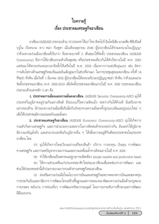125™—Èπ¡—∏¬¡»÷°…“ªï∑’Ë 4
·ºπ°“√®—¥°‘®°√√¡·π–·π«µ“¡À≈—° Ÿµ√·°π°≈“ß°“√»÷°…“¢—Èπæ◊Èπ∞“π æÿ∑∏»—°√“™ 2551
„∫§«“¡√Ÿâ
‡√◊ËÕß ª√–™“§¡‡»√…∞°‘®Õ“‡´’¬π
Õ“‡´’¬π (ASEAN) ª√–°Õ∫¥â«¬ 10 ª√–‡∑» ‰¥â·°à ‰∑¬  ‘ß§‚ª√å Õ‘π‚¥π’‡´’¬ ¡“‡≈‡´’¬ øî≈‘ªªîπ å
∫√Ÿ‰π ‡«’¬¥π“¡ †≈“« æ¡à“ °—¡æŸ™“ ‡¡◊ËÕ‡¥◊Õπµÿ≈“§¡ 2546 ºŸâπ”Õ“‡´’¬π‰¥â√à«¡≈ßπ“¡„πªØ‘≠≠“
«à“¥â«¬§«“¡√à«¡¡◊ÕÕ“‡´’¬π∑’Ë‡√’¬°«à“ ¢âÕµ°≈ß∫“À≈’ 2 ‡ÀÁπ™Õ∫„Àâ®—¥µ—Èß ª√–™“§¡Õ“‡´’¬π (ASEAN
Community) §◊Õ°“√„ÀâÕ“‡´’¬π√«¡µ—«‡ªìπ™ÿ¡™π À√◊Õª√–™“§¡‡¥’¬«°—π„Àâ ”‡√Á®¿“¬„πªï æ.». 2563
·µàµàÕ¡“‰¥âµ°≈ß√àπ√–¬–‡«≈“®—¥µ—Èß„Àâ‡ √Á®„πªï æ.». 2558 ‡π◊ËÕß®“°°“√·¢àß¢—π√ÿπ·√ß ‡™àπ Õ—µ√“
°“√‡µ‘∫‚µ∑“ß¥â“π‡»√…∞°‘®¢Õß®’π·≈–Õ‘π‡¥’¬ Ÿß¡“°„π™à«ß∑’Ëºà“π¡“ †„π°“√ª√–™ÿ¡ ÿ¥¬Õ¥Õ“‡´’¬π §√—Èß∑’Ë 14
∑’Ë™–Õ” À—«À‘π ‡¡◊ËÕ«—π∑’Ë 1 ¡’π“§¡ 2552 ºŸâπ”Õ“‡´’¬π‰¥â≈ßπ“¡√—∫√ÕßªØ‘≠≠“™–Õ” À—«À‘π «à“¥â«¬·ºπß“π
®—¥µ—Èßª√–™“§¡Õ“‡´’¬π (§.». 2009-2015) ‡æ◊ËÕ®—¥µ—Èßª√–™“§¡Õ“‡´’¬π¿“¬„πªï æ.». 2558 ª√–™“§¡Õ“‡´’¬π
ª√–°Õ∫¥â«¬‡ “À≈—° 3 ‡ “ §◊Õ
1. ª√–™“§¡°“√‡¡◊Õß·≈–§«“¡¡—Ëπ§ßÕ“‡´’¬π †(ASEAN Security Community-ASC) ¡ÿàß„Àâ
ª√–‡∑»„π¿Ÿ¡‘¿“§Õ¬Ÿà√à«¡°—πÕ¬à“ß —πµ‘ ¡’√–∫∫·°â‰¢§«“¡¢—¥·¬âß √–À«à“ß°—π‰¥â¥â«¬¥’ ¡’‡ ∂’¬√¿“æ
Õ¬à“ß√Õ∫¥â“π ¡’°√Õ∫§«“¡√à«¡¡◊Õ‡æ◊ËÕ√—∫¡◊Õ°—∫¿—¬§ÿ°§“¡§«“¡¡—Ëπ§ß∑—Èß√Ÿª·∫∫‡¥‘¡·≈–√Ÿª·∫∫„À¡à Ê
‡æ◊ËÕ„Àâª√–™“™π¡’§«“¡ª≈Õ¥¿—¬·≈–¡—Ëπ§ß
† 2. ª√–™“§¡‡»√…∞°‘®Õ“‡´’¬π (ASEAN Economic Community-AEC) ¡ÿàß„Àâ‡°‘¥°“√
√«¡µ—«°—π∑“ß‡»√…∞°‘® ·≈–°“√Õ”π«¬§«“¡ –¥«°„π°“√µ‘¥µàÕ§â“¢“¬√–À«à“ß°—π Õ—π®–∑”„Àâ¿Ÿ¡‘¿“§
¡’§«“¡‡®√‘≠¡—Ëß§—Ëß ·≈– “¡“√∂·¢àß¢—π°—∫¿Ÿ¡‘¿“§Õ◊Ëπ Ê ‰¥â‡æ◊ËÕ§«“¡Õ¬Ÿà¥’°‘π¥’¢Õßª√–™“™π„πª√–‡∑»
Õ“‡´’¬π ‚¥¬
(°) ¡ÿàß„Àâ‡°‘¥°“√‰À≈‡«’¬πÕ¬à“ß‡ √’¢Õß ‘π§â“ ∫√‘°“√ °“√≈ß∑ÿπ ‡ß‘π∑ÿπ °“√æ—≤π“
∑“ß‡»√…∞°‘® ·≈–°“√≈¥ªí≠À“§«“¡¬“°®π·≈–§«“¡‡À≈◊ËÕ¡≈È”∑“ß —ß§¡¿“¬„πªï §.». 2020
(¢) ∑”„ÀâÕ“‡´’¬π‡ªìπµ≈“¥·≈–∞“π°“√º≈‘µ‡¥’¬« (single market and production base)
(§) „Àâ§«“¡™à«¬‡À≈◊Õ·°àª√–‡∑» ¡“™‘°„À¡à¢ÕßÕ“‡´’¬π‡æ◊ËÕ≈¥™àÕß«à“ß°“√æ—≤π“ ·≈–
™à«¬„Àâª√–‡∑»‡À≈à“π’È‡¢â“√à«¡°√–∫«π°“√√«¡µ—«∑“ß‡»√…∞°‘®¢ÕßÕ“‡´’¬π
(ß)  àß‡ √‘¡§«“¡√à«¡¡◊Õ„ππ‚¬∫“¬°“√‡ß‘π·≈–‡»√…∞°‘®¡À¿“§µ≈“¥°“√‡ß‘π·≈–µ≈“¥∑ÿπ
°“√ª√–°—π¿—¬·≈–¿“…’Õ“°√ °“√æ—≤π“‚§√ß √â“ßæ◊Èπ∞“π·≈–°“√§¡π“§¡ æ—≤π“§«“¡√à«¡¡◊Õ¥â“π°ÆÀ¡“¬
°“√‡°…µ√ æ≈—ßß“π °“√∑àÕß‡∑’Ë¬« °“√æ—≤π“∑√—æ¬“°√¡πÿ…¬å ‚¥¬°“√¬°√–¥—∫°“√»÷°…“·≈–°“√æ—≤π“
Ωï¡◊Õ·√ßß“π
 