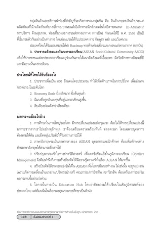 126 ™—Èπ¡—∏¬¡»÷°…“ªï∑’Ë 4
·ºπ°“√®—¥°‘®°√√¡·π–·π«µ“¡À≈—° Ÿµ√·°π°≈“ß°“√»÷°…“¢—Èπæ◊Èπ∞“π æÿ∑∏»—°√“™ 2551
°≈ÿà¡ ‘π§â“·≈–∫√‘°“√π”√àÕß∑’Ë ”§—≠∑’Ë®–‡°‘¥°“√√«¡°≈ÿà¡°—π §◊Õ  ‘π§â“‡°…µ√/ ‘π§â“ª√–¡ß/
º≈‘µ¿—≥±å‰¡â/º≈‘µ¿—≥±å¬“ß/ ‘Ëß∑Õ/¬“π¬πµå/Õ‘‡≈Á°∑√Õπ‘° å/‡∑§‚π‚≈¬’ “√ π‡∑» (E-ASEAN)/
°“√∫√‘°“√ ¥â“π ÿ¢¿“æ, ∑àÕß‡∑’Ë¬«·≈–°“√¢π àß∑“ßÕ“°“» (°“√∫‘π) °”Àπ¥„Àâªï æ.». 2558 ‡ªìπªï
∑’Ë‡√‘Ë¡√«¡µ—«°—πÕ¬à“ß‡ªìπ∑“ß°“√ ‚¥¬ºàÕπª√π„Àâ°—∫ª√–‡∑» ≈“« °—¡æŸ™“ æ¡à“ ·≈–‡«’¬¥π“¡
† ª√–‡∑»‰∑¬‰¥â√—∫¡Õ∫À¡“¬„Àâ∑” Roadmap ∑“ß¥â“π∑àÕß‡∑’Ë¬«·≈–°“√¢π àß∑“ßÕ“°“» (°“√∫‘π)
†† 3. ª√–™“§¡ —ß§¡·≈–«—≤π∏√√¡Õ“‡´’¬π†(ASEAN Socio-Cultural Community-ASCC)
†‡æ◊ËÕ„Àâª√–™“™π·µà≈–ª√–‡∑»Õ“‡´’¬πÕ¬Ÿà√à«¡°—π¿“¬„µâ·π«§‘¥ —ß§¡∑’Ë‡Õ◊ÈÕÕ“∑√ ¡’ «— ¥‘°“√∑“ß —ß§¡∑’Ë¥’
·≈–¡’§«“¡¡—Ëπ§ß∑“ß —ß§¡
ª√–‚¬™πå∑’Ë‰∑¬‰¥â√—∫§◊ÕÕ–‰√
1. ª√–™“°√‡æ‘Ë¡‡ªìπ 600 ≈â“π§π‚¥¬ª√–¡“≥ ∑”„Àâ‡æ‘Ë¡»—°¬¿“æ„π°“√∫√‘‚¿§ ‡æ‘Ë¡Õ”π“®
°“√µàÕ√Õß„π√–¥—∫‚≈°
2. Economy Scale ¬‘Ëßº≈‘µ¡“° ¬‘Ëßµâπ∑ÿπµË”
3. ¡’·√ß¥÷ß¥Ÿ¥‡ß‘π≈ß∑ÿπ∑’ËÕ¬ŸàπÕ°Õ“‡´’¬π Ÿß¢÷Èπ
4.  ‘∫‡ ’¬ß¬àÕ¡¥—ß°«à“‡ ’¬ß‡¥’¬«
º≈°√–∑∫¡’Õ–‰√∫â“ß
1. °“√»÷°…“„π¿“æ„À≠à¢Õß‚≈° ¡’°“√‡ª≈’Ë¬π·ª≈ßÕ¬à“ß√ÿπ·√ß µâÕß‰¡à„Àâ°“√‡ª≈’Ë¬π·ª≈ßπ’È
¡“°√–™“°≈“°‡√“‰ªÕ¬à“ß∑ÿ≈—°∑ÿ‡≈ ‡√“µâÕß‡µ√’¬¡§«“¡æ√âÕ¡∑—π∑’ µ≈Õ¥‡«≈“ ‚¥¬‡©æ“–∫ÿ§≈“°√
µâÕßµ“¡„Àâ∑—π ·≈–¬◊¥À¬ÿàπª√—∫µ—«„Àâ√—∫ ∂“π°“√≥å‰¥â
2. ¿“…“Õ—ß°ƒ…®–‡ªìπ¿“…“°≈“ß¢Õß ASEAN ∫ÿ§≈“°√·≈–π—°»÷°…“ µâÕß‡æ‘Ë¡∑—°…–∑“ß
¥â“π¿“…“Õ—ß°ƒ…„Àâ “¡“√∂ ◊ËÕ “√‰¥â
3. ª√—∫ª√ÿß§«“¡‡¢â“„®∑“ßª√–«—µ‘»“ µ√å ‡æ◊ËÕ≈¥¢âÕ¢—¥·¬âß„π¿Ÿ¡‘¿“§Õ“‡´’¬π (Conflict
Management) ®÷ßµâÕß§”π÷ß∂÷ß°“√ √â“ß∫—≥±‘µ„Àâ¡’§«“¡√Ÿâ§«“¡‡¢â“„®‡√◊ËÕß ASEAN „Àâ¡“°¢÷Èπ
4.  √â“ß∫—≥±‘µ„Àâ “¡“√∂·¢àß¢—π‰¥â„π ASEAN ‡æ‘Ë¡‚Õ°“ „π°“√∑”ß“π ‰¡à‡™àππ—Èπ ®–∂Ÿ°·¬àßß“π
‡æ√“–‡°‘¥°“√‡§≈◊ËÕπ¬â“¬·√ßß“π/∫√‘°“√Õ¬à“ß‡ √’ §≥–°√√¡°“√«‘™“™’æ  ¿“«‘™“™’æ µâÕß‡µ√’¬¡°“√√Õß√—∫
º≈°√–∑∫π’ÈÕ¬à“ß‡√àß¥à«π
5. ‚Õ°“ „π°“√‡ªìπ Education Hub ‚¥¬Õ“»—¬§«“¡‰¥â‡ª√’¬∫„π‡™‘ß¿Ÿ¡‘»“ µ√å¢Õß
ª√–‡∑»‰∑¬ ·µàµâÕß‡πâπ„π‡√◊ËÕß¢Õß§ÿ≥¿“æ°“√»÷°…“‡ªìπµ—«π”
 