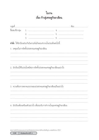 128 ™—Èπ¡—∏¬¡»÷°…“ªï∑’Ë 4
·ºπ°“√®—¥°‘®°√√¡·π–·π«µ“¡À≈—° Ÿµ√·°π°≈“ß°“√»÷°…“¢—Èπæ◊Èπ∞“π æÿ∑∏»—°√“™ 2551
°≈ÿà¡∑’Ë......................................................................................................................ÀâÕß.............................
™◊ËÕ ¡“™‘°°≈ÿà¡ 1. ..................................................... 4. .....................................................
2. ..................................................... 5. ....................................................
3. ..................................................... 6. ....................................................
§” —Ëß „Àâπ—°‡√’¬π™à«¬°—π«‘‡§√“–Àå·≈â«µÕ∫§”∂“¡„πª√–‡¥ÁπµàÕ‰ªπ’È
1. ‡Àµÿº≈„π°“√®—¥µ—Èßª√–™“§¡‡»√…∞°‘®Õ“‡´’¬π
.................................................................................................................................................................
.................................................................................................................................................................
.................................................................................................................................................................
.................................................................................................................................................................
2. π—°‡√’¬π‰¥â√—∫ª√–‚¬™πåµàÕ°“√®—¥µ—Èßª√–™“§¡‡»√…∞°‘®Õ“‡´’¬πÕ¬à“ß‰√
.................................................................................................................................................................
.................................................................................................................................................................
.................................................................................................................................................................
.................................................................................................................................................................
3. §«“¡µâÕß°“√µ≈“¥·√ßß“π¢Õßª√–™“§¡‡»√…∞°‘®Õ“‡´’¬π‡ªìπÕ¬à“ß‰√
.................................................................................................................................................................
.................................................................................................................................................................
.................................................................................................................................................................
.................................................................................................................................................................
4. π—°‡√’¬πµâÕß‡µ√’¬¡µ—«Õ¬à“ß‰√ ‡æ◊ËÕ√Õß√—∫°“√∑”ß“π„π¬ÿ§‡»√…∞°‘®Õ“‡´’¬π
.................................................................................................................................................................
.................................................................................................................................................................
.................................................................................................................................................................
.................................................................................................................................................................
„∫ß“π
‡√◊ËÕß °â“« Ÿà‡»√…∞°‘®Õ“‡´’¬π
 