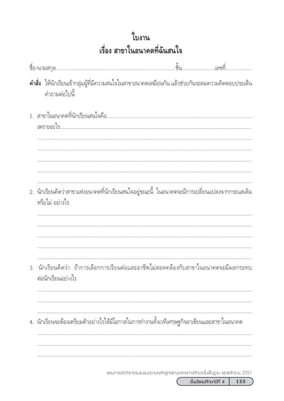 133™—Èπ¡—∏¬¡»÷°…“ªï∑’Ë 4
·ºπ°“√®—¥°‘®°√√¡·π–·π«µ“¡À≈—° Ÿµ√·°π°≈“ß°“√»÷°…“¢—Èπæ◊Èπ∞“π æÿ∑∏»—°√“™ 2551
™◊ËÕ-π“¡ °ÿ≈.......................................................................................™—Èπ........................‡≈¢∑’Ë...................
§” —Ëß „Àâπ—°‡√’¬π‡¢â“°≈ÿà¡ºŸâ∑’Ë¡’§«“¡ π„®„π “¢“Õπ“§µ‡À¡◊Õπ°—π ·≈â«™à«¬°—π√–¥¡§«“¡§‘¥µÕ∫ª√–‡¥Áπ
§”∂“¡µàÕ‰ªπ’È
1.  “¢“„πÕπ“§µ∑’Ëπ—°‡√’¬π π„®§◊Õ..........................................................................................................
‡æ√“–Õ–‰√...........................................................................................................................................
............................................................................................................................................................
............................................................................................................................................................
............................................................................................................................................................
............................................................................................................................................................
............................................................................................................................................................
2. π—°‡√’¬π§‘¥«à“ “¢“·ÀàßÕπ“§µ∑’Ëπ—°‡√’¬π π„®Õ¬Ÿà¢≥–π’È „πÕπ“§µ®–¡’°“√‡ª≈’Ë¬π·ª≈ß®“°°√–· ‡¥‘¡
À√◊Õ‰¡à Õ¬à“ß‰√
............................................................................................................................................................
............................................................................................................................................................
............................................................................................................................................................
............................................................................................................................................................
............................................................................................................................................................
3. π—°‡√’¬π§‘¥«à“ ∂â“°“√‡≈◊Õ°°“√‡√’¬πµàÕ·≈–Õ“™’æ‰¡à Õ¥§≈âÕß°—∫ “¢“„πÕπ“§µ®–¡’º≈°√–∑∫
µàÕπ—°‡√’¬πÕ¬à“ß‰√
............................................................................................................................................................
............................................................................................................................................................
............................................................................................................................................................
4. π—°‡√’¬π®–µâÕß‡µ√’¬¡µ—«Õ¬à“ß‰√„Àâ¡’‚Õ°“ „π°“√∑”ß“π∑—Èß‡«∑’‡»√…∞°‘®Õ“‡´’¬π·≈– “¢“„πÕπ“§µ
............................................................................................................................................................
............................................................................................................................................................
............................................................................................................................................................
„∫ß“π
‡√◊ËÕß  “¢“„πÕπ“§µ∑’Ë©—π π„®
 