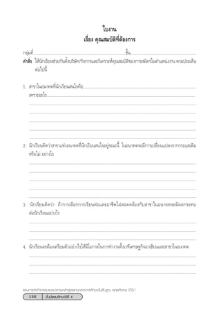 136 ™—Èπ¡—∏¬¡»÷°…“ªï∑’Ë 4
·ºπ°“√®—¥°‘®°√√¡·π–·π«µ“¡À≈—° Ÿµ√·°π°≈“ß°“√»÷°…“¢—Èπæ◊Èπ∞“π æÿ∑∏»—°√“™ 2551
°≈ÿà¡∑’Ë.......................................................................................™—Èπ..............................................................
§” —Ëß „Àâπ—°‡√’¬π™à«¬°—πµ—Èß∫√‘…—∑/°‘®°“√·≈–«‘‡§√“–Àå§ÿ≥ ¡∫—µ‘¢Õß°“√ ¡—§√„πµ”·Àπàßß“π µ“¡ª√–‡¥Áπ
µàÕ‰ªπ’È
1.  “¢“„πÕπ“§µ∑’Ëπ—°‡√’¬π π„®§◊Õ..........................................................................................................
‡æ√“–Õ–‰√...........................................................................................................................................
............................................................................................................................................................
............................................................................................................................................................
............................................................................................................................................................
............................................................................................................................................................
............................................................................................................................................................
2. π—°‡√’¬π§‘¥«à“ “¢“·ÀàßÕπ“§µ∑’Ëπ—°‡√’¬π π„®Õ¬Ÿà¢≥–π’È „πÕπ“§µ®–¡’°“√‡ª≈’Ë¬π·ª≈ß®“°°√–· ‡¥‘¡
À√◊Õ‰¡à Õ¬à“ß‰√
............................................................................................................................................................
............................................................................................................................................................
............................................................................................................................................................
............................................................................................................................................................
............................................................................................................................................................
3. π—°‡√’¬π§‘¥«à“ ∂â“°“√‡≈◊Õ°°“√‡√’¬πµàÕ·≈–Õ“™’æ‰¡à Õ¥§≈âÕß°—∫ “¢“„πÕπ“§µ®–¡’º≈°√–∑∫
µàÕπ—°‡√’¬πÕ¬à“ß‰√
............................................................................................................................................................
............................................................................................................................................................
............................................................................................................................................................
4. π—°‡√’¬π®–µâÕß‡µ√’¬¡µ—«Õ¬à“ß‰√„Àâ¡’‚Õ°“ „π°“√∑”ß“π∑—Èß‡«∑’‡»√…∞°‘®Õ“‡´’¬π·≈– “¢“„πÕπ“§µ
............................................................................................................................................................
............................................................................................................................................................
............................................................................................................................................................
„∫ß“π
‡√◊ËÕß §ÿ≥ ¡∫—µ‘∑’ËµâÕß°“√
 