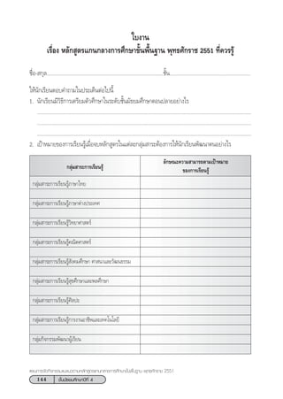 144 ™—Èπ¡—∏¬¡»÷°…“ªï∑’Ë 4
·ºπ°“√®—¥°‘®°√√¡·π–·π«µ“¡À≈—° Ÿµ√·°π°≈“ß°“√»÷°…“¢—Èπæ◊Èπ∞“π æÿ∑∏»—°√“™ 2551
„∫ß“π
‡√◊ËÕß À≈—° Ÿµ√·°π°≈“ß°“√»÷°…“¢—Èπæ◊Èπ∞“π æÿ∑∏»—°√“™ 2551 ∑’Ë§«√√Ÿâ
™◊ËÕ- °ÿ≈.....................................................................................™—Èπ...........................................................
„Àâπ—°‡√’¬πµÕ∫§”∂“¡„πª√–‡¥ÁπµàÕ‰ªπ’È
1. π—°‡√’¬π¡’«‘∏’°“√‡µ√’¬¡µ—«»÷°…“„π√–¥—∫™—Èπ¡—∏¬¡»÷°…“µÕπª≈“¬Õ¬à“ß‰√
............................................................................................................................................................
............................................................................................................................................................
............................................................................................................................................................
2. ‡ªÑ“À¡“¬¢Õß°“√‡√’¬π√Ÿâ‡¡◊ËÕ®∫À≈—° Ÿµ√„π·µà≈–°≈ÿà¡ “√–µâÕß°“√„Àâπ—°‡√’¬πæ—≤π“µπÕ¬à“ß‰√
°≈ÿà¡ “√–°“√‡√’¬π√Ÿâ
≈—°…≥–§«“¡ “¡“√∂µ“¡‡ªÑ“À¡“¬
¢Õß°“√‡√’¬π√Ÿâ
°≈ÿà¡ “√–°“√‡√’¬π√Ÿâ¿“…“‰∑¬
°≈ÿà¡ “√–°“√‡√’¬π√Ÿâ¿“…“µà“ßª√–‡∑»
°≈ÿà¡ “√–°“√‡√’¬π√Ÿâ«‘∑¬“»“ µ√å
°≈ÿà¡ “√–°“√‡√’¬π√Ÿâ§≥‘µ»“ µ√å
°≈ÿà¡ “√–°“√‡√’¬π√Ÿâ —ß§¡»÷°…“ »“ π“·≈–«—≤π∏√√¡
°≈ÿà¡ “√–°“√‡√’¬π√Ÿâ ÿ¢»÷°…“·≈–æ≈»÷°…“
°≈ÿà¡ “√–°“√‡√’¬π√Ÿâ»‘≈ª–
°≈ÿà¡ “√–°“√‡√’¬π√Ÿâ°“√ß“πÕ“™’æ·≈–‡∑§‚π‚≈¬’
°≈ÿà¡°‘®°√√¡æ—≤π“ºŸâ‡√’¬π
 