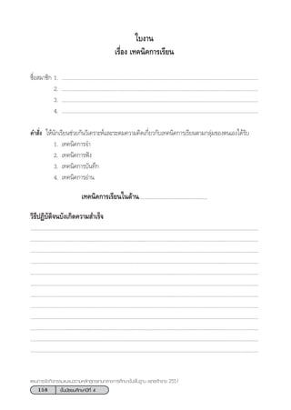 158 ™—Èπ¡—∏¬¡»÷°…“ªï∑’Ë 4
·ºπ°“√®—¥°‘®°√√¡·π–·π«µ“¡À≈—° Ÿµ√·°π°≈“ß°“√»÷°…“¢—Èπæ◊Èπ∞“π æÿ∑∏»—°√“™ 2551
™◊ËÕ ¡“™‘° 1. ...........................................................................................................................................
2. ...........................................................................................................................................
3. ...........................................................................................................................................
4. ...........................................................................................................................................
§” —Ëß „Àâπ—°‡√’¬π™à«¬°—π«‘‡§√“–Àå·≈–√–¥¡§«“¡§‘¥‡°’Ë¬«°—∫‡∑§π‘§°“√‡√’¬πµ“¡°≈ÿà¡¢Õßµπ‡Õß‰¥â√—∫
1. ‡∑§π‘§°“√®”
2. ‡∑§π‘§°“√øíß
3. ‡∑§π‘§°“√∫—π∑÷°
4. ‡∑§π‘§°“√Õà“π
‡∑§π‘§°“√‡√’¬π„π¥â“π...........................................
«‘∏’ªØ‘∫—µ‘®π∫—ß‡°‘¥§«“¡ ”‡√Á®
..................................................................................................................................................................
..................................................................................................................................................................
..................................................................................................................................................................
..................................................................................................................................................................
..................................................................................................................................................................
..................................................................................................................................................................
..................................................................................................................................................................
..................................................................................................................................................................
..................................................................................................................................................................
..................................................................................................................................................................
..................................................................................................................................................................
..................................................................................................................................................................
„∫ß“π
‡√◊ËÕß ‡∑§π‘§°“√‡√’¬π
 