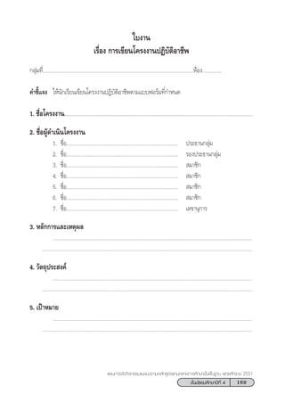 169™—Èπ¡—∏¬¡»÷°…“ªï∑’Ë 4
·ºπ°“√®—¥°‘®°√√¡·π–·π«µ“¡À≈—° Ÿµ√·°π°≈“ß°“√»÷°…“¢—Èπæ◊Èπ∞“π æÿ∑∏»—°√“™ 2551
°≈ÿà¡∑’Ë.............................................................................................................ÀâÕß..............
§”™’È·®ß „Àâπ—°‡√’¬π‡¢’¬π‚§√ßß“πªØ‘∫—µ‘Õ“™’æµ“¡·∫∫øÕ√å¡∑’Ë°”Àπ¥
1. ™◊ËÕ‚§√ßß“πÇÇÇÇÇÇÇÇÇÇÇÇÇÇÇÇÇÇÇÇÇÇÇÇÇÇÇÇÇÇÇÇÇÇ...................................
2. ™◊ËÕºŸâ¥”‡π‘π‚§√ßß“π
1. ™◊ËÕ................................................................................. ª√–∏“π°≈ÿà¡
2. ™◊ËÕ................................................................................. √Õßª√–∏“π°≈ÿà¡
3. ™◊ËÕ.................................................................................  ¡“™‘°
4. ™◊ËÕ.................................................................................  ¡“™‘°
5. ™◊ËÕ.................................................................................  ¡“™‘°
6. ™◊ËÕ.................................................................................  ¡“™‘°
7. ™◊ËÕ................................................................................. ‡≈¢“πÿ°“√
3. À≈—°°“√·≈–‡Àµÿº≈
................................................................................................................................................
........................................................................................................................................................
4. «—µ∂ÿª√– ß§å
................................................................................................................................................
........................................................................................................................................................
5. ‡ªÑ“À¡“¬
................................................................................................................................................
........................................................................................................................................................
„∫ß“π
‡√◊ËÕß °“√‡¢’¬π‚§√ßß“πªØ‘∫—µ‘Õ“™’æ
 