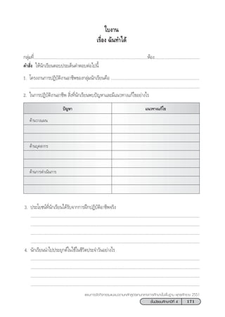171™—Èπ¡—∏¬¡»÷°…“ªï∑’Ë 4
·ºπ°“√®—¥°‘®°√√¡·π–·π«µ“¡À≈—° Ÿµ√·°π°≈“ß°“√»÷°…“¢—Èπæ◊Èπ∞“π æÿ∑∏»—°√“™ 2551
„∫ß“π
‡√◊ËÕß ©—π∑”‰¥â
°≈ÿà¡∑’Ë............................................................................................................ÀâÕß...........................................
§” —Ëß „Àâπ—°‡√’¬πµÕ∫ª√–‡¥Áπ§”µÕ∫µàÕ‰ªπ’È
1. ‚§√ßß“π°“√ªØ‘∫—µ‘ß“πÕ“™’æ¢Õß°≈ÿà¡π—°‡√’¬π§◊Õ .................................................................................
............................................................................................................................................................
2. „π°“√ªØ‘∫—µ‘ß“πÕ“™’æ  ‘Ëß∑’Ëπ—°‡√’¬πæ∫ªí≠À“·≈–¡’·π«∑“ß·°â‰¢Õ¬à“ß‰√
¥â“π«“ß·ºπ
¥â“π∫ÿ§≈“°√
¥â“π°“√¥”‡π‘π°“√
ªí≠À“ ·π«∑“ß·°â‰¢
3. ª√–‚¬™πå∑’Ëπ—°‡√’¬π‰¥â√—∫®“°°“√Ωñ°ªØ‘∫—µ‘Õ“™’æ®√‘ß
...........................................................................................................................................................
...........................................................................................................................................................
...........................................................................................................................................................
...........................................................................................................................................................
4. π—°‡√’¬ππ”‰ªª√–¬ÿ°µå„π„™â„π™’«‘µª√–®”«—πÕ¬à“ß‰√
...........................................................................................................................................................
...........................................................................................................................................................
...........................................................................................................................................................
...........................................................................................................................................................
 