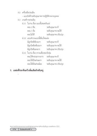 174 ™—Èπ¡—∏¬¡»÷°…“ªï∑’Ë 4
·ºπ°“√®—¥°‘®°√√¡·π–·π«µ“¡À≈—° Ÿµ√·°π°≈“ß°“√»÷°…“¢—Èπæ◊Èπ∞“π æÿ∑∏»—°√“™ 2551
6.2 ‡§√◊ËÕß¡◊Õª√–‡¡‘π
- ·∫∫∫—π∑÷°√–¥—∫§ÿ≥¿“æ°“√ªØ‘∫—µ‘ß“π√“¬∫ÿ§§≈
6.3 ‡°≥±å°“√ª√–‡¡‘π
6.3.1 „∫ß“π ‡√◊ËÕß ·∫∫π’Èª≈Õ¥¿—¬·πà
µÕ∫ 2 ¢âÕ √–¥—∫§ÿ≥¿“æ ¥’
µÕ∫ 1 ¢âÕ √–¥—∫§ÿ≥¿“æ æÕ„™â
µÕ∫‰¡à‰¥â √–¥—∫§ÿ≥¿“æ ª√—∫ª√ÿß
6.3.2 ·∫∫ ”√«®·∫∫π’È‡ ’Ë¬ß‰À¡‡Õà¬
¡’≈Ÿ°ªí¥ ’‡¢’¬«¡“° √–¥—∫§ÿ≥¿“æ ¥’
¡’≈Ÿ°ªí¥ ’‡À≈◊Õß¡“° √–¥—∫§ÿ≥¿“æ æÕ„™â
¡’≈Ÿ°ªí¥ ’·¥ß¡“° √–¥—∫§ÿ≥¿“æ ª√—∫ª√ÿß
6.3.3 „∫ß“π ‡√◊ËÕß §«“¡‡ ’Ë¬ß¢Õß«—¬√ÿàπ
µÕ∫‰¥â§√∫∑ÿ°√“¬°“√ √–¥—∫§ÿ≥¿“æ ¥’
µÕ∫‰¥â‡ªìπ à«π¡“° √–¥—∫§ÿ≥¿“æ æÕ„™â
µÕ∫‰¥â‡ªìπ à«ππâÕ¬ √–¥—∫§ÿ≥¿“æ ª√—∫ª√ÿß
7. ·À≈àß»÷°…“§âπ§«â“‡æ‘Ë¡‡µ‘¡ ”À√—∫§√Ÿ
-
 