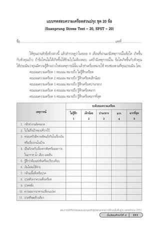 201™—Èπ¡—∏¬¡»÷°…“ªï∑’Ë 4
·ºπ°“√®—¥°‘®°√√¡·π–·π«µ“¡À≈—° Ÿµ√·°π°≈“ß°“√»÷°…“¢—Èπæ◊Èπ∞“π æÿ∑∏»—°√“™ 2551
·∫∫∑¥ Õ∫§«“¡‡§√’¬¥ «πª√ÿß ™ÿ¥ 20 ¢âÕ
(Suanprung Stress Test › 20, SPST › 20)
™◊ËÕ...........................................................................................................................‡≈¢∑’Ë..........................
„Àâ§ÿ≥Õà“πÀ—«¢âÕ¢â“ß≈à“ßπ’È ·≈â« ”√«®¥Ÿ«à“„π√–¬– 6 ‡¥◊Õπ∑’Ëºà“π¡“¡’‡Àµÿ°“√≥å„π¢âÕ„¥ ‡°‘¥¢÷Èπ
°—∫µ—«§ÿ≥∫â“ß ∂â“¢âÕ‰Àπ‰¡à‰¥â‡°‘¥¢÷Èπ„Àâ¢â“¡‰ª‰¡àµâÕßµÕ∫ ·µà∂â“¡’‡Àµÿ°“√≥å„π ¢âÕ„¥‡°‘¥¢÷Èπ°—∫µ—«§ÿ≥
„Àâª√–‡¡‘π«à“§ÿ≥¡’§«“¡√Ÿâ ÷°Õ¬à“ß‰√µàÕ‡Àµÿ°“√≥åπ—Èπ ·≈â«∑”‡§√◊ËÕßÀ¡“¬„Àâ µ√ß™àÕßµ“¡∑’Ë§ÿ≥ª√–‡¡‘π ‚¥¬
§–·ππ§«“¡‡§√’¬¥ 1 §–·ππ À¡“¬∂÷ß ‰¡à√Ÿâ ÷°‡§√’¬¥
§–·ππ§«“¡‡§√’¬¥ 2 §–·ππ À¡“¬∂÷ß √Ÿâ ÷°‡§√’¬¥‡≈Á°πâÕ¬
§–·ππ§«“¡‡§√’¬¥ 3 §–·ππ À¡“¬∂÷ß √Ÿâ ÷°‡§√’¬¥ª“π°≈“ß
§–·ππ§«“¡‡§√’¬¥ 4 §–·ππ À¡“¬∂÷ß √Ÿâ ÷°‡§√’¬¥¡“°
§–·ππ§«“¡‡§√’¬¥ 5 §–·ππ À¡“¬∂÷ß √Ÿâ ÷°‡§√’¬¥¡“°∑’Ë ÿ¥
¡“°∑’Ë ÿ¥
5
√–¥—∫¢Õß§«“¡‡§√’¬¥
¡“°
4
ª“π°≈“ß
3
‡≈Á°πâÕ¬
2
‰¡à√Ÿâ ÷°
1
1. °≈—«∑”ß“πº‘¥æ≈“¥
2. ‰ª‰¡à∂÷ß‡ªÑ“À¡“¬∑’Ë«“ß‰«â
3. §√Õ∫§√—«¡’§«“¡¢—¥·¬âß°—π„π‡√◊ËÕß‡ß‘π
À√◊Õ‡√◊ËÕßß“π„π∫â“π
4. ‡ªìπ°—ß«≈°—∫‡√◊ËÕß “√æ‘…À√◊Õ¡≈¿“«–
„πÕ“°“» πÌÈ“ ‡ ’¬ß ·≈–¥‘π
5. √Ÿâ ÷°«à“µâÕß·¢àß¢—πÀ√◊Õ‡ª√’¬∫‡∑’¬∫
6. ‡ß‘π‰¡àæÕ„™â®à“¬
7. °≈â“¡‡π◊ÈÕµ÷ßÀ√◊Õª«¥
8. ª«¥À—«®“°§«“¡µ÷ß‡§√’¬¥
9. ª«¥À≈—ß
10. §«“¡Õ¬“°Õ“À“√‡ª≈’Ë¬π·ª≈ß
11. ª«¥»’√…–¢â“ß‡¥’¬«
‡Àµÿ°“√≥å
 