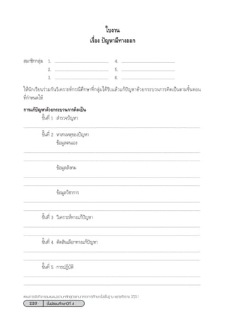 220 ™—Èπ¡—∏¬¡»÷°…“ªï∑’Ë 4
·ºπ°“√®—¥°‘®°√√¡·π–·π«µ“¡À≈—° Ÿµ√·°π°≈“ß°“√»÷°…“¢—Èπæ◊Èπ∞“π æÿ∑∏»—°√“™ 2551
 ¡“™‘°°≈ÿà¡ 1. ................................................. 4. .................................................
2. ................................................. 5. .................................................
3. ................................................. 6. .................................................
„Àâπ—°‡√’¬π√à«¡°—π«‘‡§√“–Àå°√≥’»÷°…“∑’Ë°≈ÿà¡‰¥â√—∫·≈â«·°âªí≠À“¥â«¬°√–∫«π°“√§‘¥‡ªìπµ“¡¢—ÈπµÕπ
∑’Ë°”Àπ¥„Àâ
°“√·°âªí≠À“¥â«¬°√–∫«π°“√§‘¥‡ªìπ
¢—Èπ∑’Ë 1  ”√«®ªí≠À“
.................................................................................................................................................................
¢—Èπ∑’Ë 2 À“ “‡Àµÿ¢Õßªí≠À“
¢âÕ¡Ÿ≈µπ‡Õß
.................................................................................................................................................................
.................................................................................................................................................................
¢âÕ¡Ÿ≈ —ß§¡
.................................................................................................................................................................
.................................................................................................................................................................
¢âÕ¡Ÿ≈«‘™“°“√
.................................................................................................................................................................
.................................................................................................................................................................
¢—Èπ∑’Ë 3 «‘‡§√“–Àå∑“ß·°âªí≠À“
.................................................................................................................................................................
.................................................................................................................................................................
¢—Èπ∑’Ë 4 µ—¥ ‘π‡≈◊Õ°∑“ß·°âªí≠À“
.................................................................................................................................................................
.................................................................................................................................................................
¢—Èπ∑’Ë 5 °“√ªØ‘∫—µ‘
........................................................................................................................................................................
..................................................................................................................................................................
„∫ß“π
‡√◊ËÕß ªí≠À“¡’∑“ßÕÕ°
 