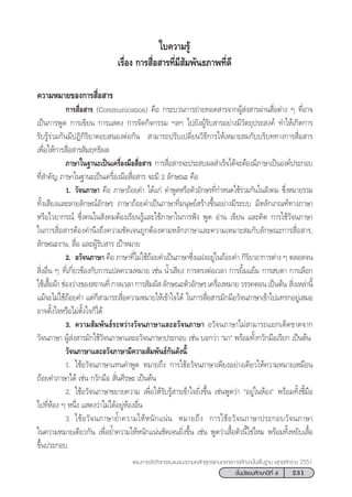 231™—Èπ¡—∏¬¡»÷°…“ªï∑’Ë 4
·ºπ°“√®—¥°‘®°√√¡·π–·π«µ“¡À≈—° Ÿµ√·°π°≈“ß°“√»÷°…“¢—Èπæ◊Èπ∞“π æÿ∑∏»—°√“™ 2551
§«“¡À¡“¬¢Õß°“√ ◊ËÕ “√
°“√ ◊ËÕ “√ (Communication) §◊Õ °√–∫«π°“√∂à“¬∑Õ¥ “√®“°ºŸâ àß “√ºà“π ◊ËÕµà“ß Ê ∑’ËÕ“®
‡ªìπ°“√æŸ¥ °“√‡¢’¬π °“√· ¥ß °“√®—¥°‘®°√√¡ œ≈œ ‰ª¬—ßºŸâ√—∫ “√Õ¬à“ß¡’«—µ∂ÿª√– ß§å ∑”„Àâ‡°‘¥°“√
√—∫√Ÿâ√à«¡°—π¡’ªØ‘°‘√‘¬“µÕ∫ πÕßµàÕ°—π † “¡“√∂ª√—∫‡ª≈’Ë¬π«‘∏’°“√„Àâ‡À¡“– ¡°—∫∫√‘∫∑∑“ß°“√ ◊ËÕ “√
‡æ◊ËÕ„Àâ°“√ ◊ËÕ “√ —¡ƒ∑∏‘º≈
¿“…“„π∞“π–‡ªìπ‡§√◊ËÕß¡◊Õ ◊ËÕ “√ °“√ ◊ËÕ “√®–ª√– ∫º≈ ”‡√Á®‰¥â®–µâÕß¡’¿“…“‡ªìπÕß§åª√–°Õ∫
∑’Ë ”§—≠ ¿“…“„π∞“π–‡ªìπ‡§√◊ËÕß¡◊Õ ◊ËÕ “√ ®–¡’ 2 ≈—°…≥– §◊Õ
1. «—®π¿“…“ §◊Õ ¿“…“∂âÕ¬§” ‰¥â·°à §”æŸ¥À√◊Õµ—«Õ—°…√∑’Ë°”Àπ¥„™â√à«¡°—π„π —ß§¡ ´÷ËßÀ¡“¬√«¡
∑—Èß‡ ’¬ß·≈–≈“¬≈—°…≥åÕ—°…√ ¿“…“∂âÕ¬§”‡ªìπ¿“…“∑’Ë¡πÿ…¬å √â“ß¢÷ÈπÕ¬à“ß¡’√–∫∫ ¡’À≈—°‡°≥±å∑“ß¿“…“
À√◊Õ‰«¬“°√≥å ´÷Ëß§π„π —ß§¡µâÕß‡√’¬π√Ÿâ·≈–„™â¿“…“„π°“√øíß æŸ¥ Õà“π ‡¢’¬π ·≈–§‘¥ °“√„™â«—®π¿“…“
„π°“√ ◊ËÕ “√µâÕß§”π÷ß∂÷ß§«“¡™—¥‡®π∂Ÿ°µâÕßµ“¡À≈—°¿“…“·≈–§«“¡‡À¡“– ¡°—∫≈—°…≥–°“√ ◊ËÕ “√,
≈—°…≥–ß“π,  ◊ËÕ ·≈–ºŸâ√—∫ “√ ‡ªÑ“À¡“¬
2. Õ«—®π¿“…“ §◊Õ ¿“…“∑’Ë‰¡à„™â∂âÕ¬§”‡ªìπ¿“…“´÷Ëß·ΩßÕ¬Ÿà„π∂âÕ¬§” °‘√‘¬“Õ“°“√µà“ß Ê µ≈Õ¥®π
 ‘ËßÕ◊Ëπ Ê †∑’Ë‡°’Ë¬«¢âÕß°—∫°“√·ª≈§«“¡À¡“¬ ‡™àπ πÈ”‡ ’¬ß °“√µ√ßµàÕ‡«≈“ °“√¬‘È¡·¬â¡ °“√ ∫µ“ °“√‡≈◊Õ°
„™â‡ ◊ÈÕºâ“ ™àÕß«à“ß¢Õß ∂“π∑’Ë °“≈‡«≈“ °“√ —¡º—  ≈—°…≥–µ—«Õ—°…√ ‡§√◊ËÕßÀ¡“¬ «√√§µÕπ ‡ªìπµâπ † ‘Ëß‡À≈à“π’È
·¡â®–‰¡à„™â∂âÕ¬§” ·µà°Á “¡“√∂ ◊ËÕ§«“¡À¡“¬„Àâ‡¢â“„®‰¥â „π°“√ ◊ËÕ “√¡—°¡’Õ«—®π¿“…“‡¢â“‰ª·∑√°Õ¬Ÿà‡ ¡Õ
Õ“®µ—Èß„®À√◊Õ‰¡àµ—Èß„®°Á‰¥â
3. §«“¡ —¡æ—π∏å√–À«à“ß«—®π¿“…“·≈–Õ«—®π¿“…“ Õ«—®π¿“…“‰¡à “¡“√∂·¬°‡¥Á¥¢“¥®“°
«—®π¿“…“ ºŸâ àß “√¡—°„™â«—®π¿“…“·≈–Õ«—®π¿“…“ª√–°Õ∫ ‡™àπ ∫Õ°«à“ ç¡“é æ√âÕ¡∑—Èß°«—°¡◊Õ‡√’¬° ‡ªìπµâπ
«—®π¿“…“·≈–Õ«—®¿“…“¡’§«“¡ —¡æ—π∏å°—π¥—ßπ’È
1. „™âÕ«—®π¿“…“·∑π§”æŸ¥ À¡“¬∂÷ß °“√„™âÕ«—®π¿“…“‡æ’¬ßÕ¬à“ß‡¥’¬«„Àâ§«“¡À¡“¬‡À¡◊Õπ
∂âÕ¬§”¿“…“‰¥â ‡™àπ °«—°¡◊Õ  —Ëπ»’√…– ‡ªìπµâπ
† 2. „™âÕ«—®π¿“…“¢¬“¬§«“¡ ‡æ◊ËÕ„Àâ√—∫√Ÿâ “√‡¢â“„®¬‘Ëß¢÷Èπ ‡™àπæŸ¥«à“ çÕ¬Ÿà„πÀâÕßé æ√âÕ¡∑—Èß™’È¡◊Õ
‰ª∑’ËÀâÕß Ê Àπ÷Ëß · ¥ß«à“‰¡à‰¥âÕ¬ŸàÀâÕßÕ◊Ëπ
3. „™âÕ«—®π¿“…“¬È”§«“¡„ÀâÀπ—°·πàπ À¡“¬∂÷ß °“√„™âÕ«—®π¿“…“ª√–°Õ∫«—®π¿“…“
„π§«“¡À¡“¬‡¥’¬«°—π ‡æ◊ËÕ¬È”§«“¡„ÀâÀπ—°·πàπ™—¥‡®π¬‘Ëß¢÷Èπ ‡™àπ æŸ¥«à“‡ ◊ÈÕµ—«π’È„™à‰À¡ æ√âÕ¡∑—ÈßÀ¬‘∫‡ ◊ÈÕ
¢÷Èπª√–°Õ∫
„∫§«“¡√Ÿâ
‡√◊ËÕß °“√ ◊ËÕ “√∑’Ë¡’ —¡æ—π∏¿“æ∑’Ë¥’
 