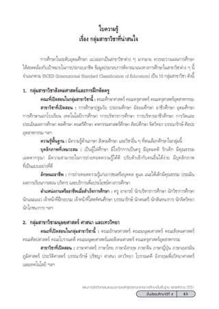 45™—Èπ¡—∏¬¡»÷°…“ªï∑’Ë 4
·ºπ°“√®—¥°‘®°√√¡·π–·π«µ“¡À≈—° Ÿµ√·°π°≈“ß°“√»÷°…“¢—Èπæ◊Èπ∞“π æÿ∑∏»—°√“™ 2551
°“√»÷°…“„π√–¥—∫Õÿ¥¡»÷°…“ ·∫àßÕÕ°‡ªìπ “¢“«‘™“µà“ß Ê ¡“°¡“¬ §«√®–«“ß·ºπ°“√»÷°…“
„Àâ Õ¥§≈âÕß°—∫‡ªÑ“À¡“¬„π°“√ª√–°Õ∫Õ“™’æ ¢âÕ¡Ÿ≈ª√–°Õ∫°“√æ‘®“√≥“·π«∑“ß°“√»÷°…“„π “¢“«‘™“µà“ß Ê π’È
®”·π°µ“¡ ISCED (International Standard Classification of Education) ‡ªìπ 10 °≈ÿà¡ “¢“«‘™“ ¥—ßπ’È
1. °≈ÿà¡ “¢“«‘™“ —ß§¡»“ µ√å·≈–°“√Ωñ°À—¥§√Ÿ
§≥–∑’Ë‡ªî¥ Õπ„π°≈ÿà¡ “¢“«‘™“π’È : §≥–»÷°…“»“ µ√å §≥–§√ÿ»“ µ√å §≥–§√ÿ»“ µ√åÕÿµ “À°√√¡
 “¢“«‘™“∑’Ë‡ªî¥ Õπ : °“√»÷°…“ª∞¡«—¬ ª√–∂¡»÷°…“ ¡—∏¬¡»÷°…“ Õ“™’«»÷°…“ Õÿ¥¡»÷°…“
°“√»÷°…“πÕ°‚√ß‡√’¬π ‡∑§‚π‚≈¬’°“√»÷°…“ °“√∫√‘À“√°“√»÷°…“ °“√∫√‘À“√Õ“™’«»÷°…“ °“√«—¥·≈–
ª√–‡¡‘πº≈°“√»÷°…“ æ≈»÷°…“ ¥πµ√’»÷°…“ §À°√√¡»“ µ√å»÷°…“ »‘≈ª»÷°…“ ®‘µ«‘∑¬“ ∫√√≥“√—°…å »‘≈ª–
Õÿµ “À°√√¡ œ≈œ
§«“¡√Ÿâæ◊Èπ∞“π : ¡’§«“¡√Ÿâ¥â“π¿“…“  —ß§¡»÷°…“ ·≈–«‘™“Õ◊Ëπ Ê ∑’Ëµπ‡≈◊Õ°»÷°…“„π°≈ÿà¡π’È
∫ÿ§≈‘°¿“æ∑’Ë‡À¡“– ¡ : ‡ªìπºŸâ„ΩÉ»÷°…“ ¡’„®√—°°“√‡ªìπ§√Ÿ ¡’Õÿ¥¡§µ‘ √—°‡¥Á° ¡’§ÿ≥∏√√¡
‡¡µµ“°√ÿ≥“ ¡’§«“¡ “¡“√∂„π°“√∂à“¬∑Õ¥§«“¡√Ÿâ‰¥â¥’ ª√—∫µ—«‡¢â“°—∫§πÕ◊Ëπ‰¥âßà“¬ ¡’∫ÿ§≈‘°¿“æ
∑’Ë‡ªìπ·∫∫Õ¬à“ß∑’Ë¥’
≈—°…≥–Õ“™’æ : °“√∂à“¬∑Õ¥§«“¡√Ÿâ·°à‡¬“«™πÀ√◊Õ∫ÿ§§≈ ¥Ÿ·≈ ·π–„Àâ‡¥Á°¡’§ÿ≥∏√√¡ ª√–‡¡‘π
º≈°“√‡√’¬π°“√ Õπ ∫√‘À“√ ·≈–∫√‘°“√‡æ◊ËÕª√–‚¬™πå∑“ß°“√»÷°…“
µ”·Àπàßß“πÀ√◊ÕÕ“™’æ‡¡◊ËÕ ”‡√Á®°“√»÷°…“ : §√Ÿ Õ“®“√¬å π—°∫√‘À“√°“√»÷°…“ π—°«‘™“°“√»÷°…“
π—°·π–·π« ‡®â“Àπâ“∑’ËΩñ°Õ∫√¡ ‡®â“Àπâ“∑’Ë‚ µ∑—»π»÷°…“ ∫√√≥“√—°…å π—°¥πµ√’ π—° —π∑π“°“√ π—°®‘µ«‘∑¬“
π—°‚¿™π“°“√ œ≈œ
2. °≈ÿà¡ “¢“«‘™“¡πÿ…¬»“ µ√å »“ π“ ·≈–‡∑««‘∑¬“
§≥–∑’Ë‡ªî¥ Õπ„π°≈ÿà¡ “¢“«‘™“π’È : §≥–Õ—°…√»“ µ√å §≥–¡πÿ…¬»“ µ√å §≥– —ß§¡»“ µ√å
§≥–»‘≈ª»“ µ√å §≥–‚∫√“≥§¥’ §≥–¡πÿ…¬»“ µ√å·≈– —ß§¡»“ µ√å §≥–§√ÿ»“ µ√åÕÿµ “À°√√¡
 “¢“«‘™“∑’Ë‡ªî¥ Õπ : ¿“…“»“ µ√å ¿“…“‰∑¬ ¿“…“Õ—ß°ƒ… ¿“…“®’π ¿“…“≠’ËªÿÉπ ¿“…“‡¬Õ√¡—π
¿Ÿ¡‘»“ µ√å ª√–«—µ‘»“ µ√å ∫√√≥“√—°…å ª√—™≠“ »“ π“ ‡∑««‘∑¬“ ‚∫√“≥§¥’ Õ—ß°ƒ…‡æ◊ËÕ«‘∑¬“»“ µ√å
·≈–‡∑§‚π‚≈¬’ œ≈œ
„∫§«“¡√Ÿâ
‡√◊ËÕß °≈ÿà¡ “¢“«‘™“∑’Ëπà“ π„®
 