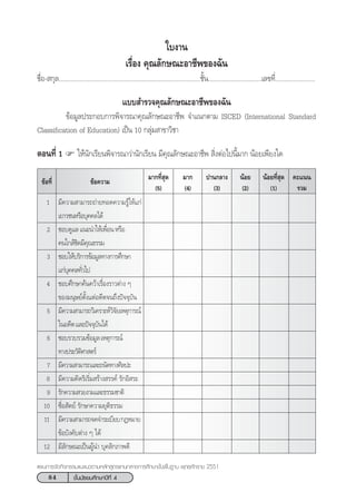 84 ™—Èπ¡—∏¬¡»÷°…“ªï∑’Ë 4
·ºπ°“√®—¥°‘®°√√¡·π–·π«µ“¡À≈—° Ÿµ√·°π°≈“ß°“√»÷°…“¢—Èπæ◊Èπ∞“π æÿ∑∏»—°√“™ 2551
¢âÕ§«“¡
1 ¡’§«“¡ “¡“√∂∂à“¬∑Õ¥§«“¡√Ÿâ„Àâ·°à
‡¬“«™πÀ√◊Õ∫ÿ§§≈‰¥â
2 ™Õ∫¥Ÿ·≈·π–π”„Àâ‡æ◊ËÕπÀ√◊Õ
§π„°≈â™‘¥¡’§ÿ≥∏√√¡
3 ™Õ∫„Àâ∫√‘°“√¢âÕ¡Ÿ≈∑“ß°“√»÷°…“
·°à∫ÿ§§≈∑—Ë«‰ª
4 ™Õ∫»÷°…“§âπ§«â“‡√◊ËÕß√“«µà“ß Ê
¢Õß¡πÿ…¬åµ—Èß·µàÕ¥’µ®π∂÷ßªí®®ÿ∫—π
5 ¡’§«“¡ “¡“√∂«‘‡§√“–Àå«‘®—¬‡Àµÿ°“√≥å
„πÕ¥’µ·≈–ªí®®ÿ∫—π‰¥â
6 ™Õ∫√«∫√«¡¢âÕ¡Ÿ≈‡Àµÿ°“√≥å
∑“ßª√–«—µ‘»“ µ√å
7 ¡’§«“¡ “¡“√∂·≈–∂π—¥∑“ß»‘≈ª–
8 ¡’§«“¡§‘¥√‘‡√‘Ë¡ √â“ß √√§å √—°Õ‘ √–
9 √—°§«“¡ «¬ß“¡·≈–∏√√¡™“µ‘
10 ´◊ËÕ —µ¬å √—°…“§«“¡¬ÿµ‘∏√√¡
11 ¡’§«“¡ “¡“√∂®¥®”√–‡∫’¬∫°ÆÀ¡“¬
¢âÕ∫—ß§—∫µà“ß Ê ‰¥â
12 ¡’≈—°…≥–‡ªìπºŸâπ” ∫ÿ§≈‘°¿“æ¥’
¡“°∑’Ë ÿ¥
(5)
¢âÕ∑’Ë ¡“°
(4)
ª“π°≈“ß
(3)
πâÕ¬
(2)
πâÕ¬∑’Ë ÿ¥
(1)
§–·ππ
√«¡
„∫ß“π
‡√◊ËÕß §ÿ≥≈—°…≥–Õ“™’æ¢Õß©—π
™◊ËÕ- °ÿ≈..................................................................................™—Èπ...............................‡≈¢∑’Ë.......................
·∫∫ ”√«®§ÿ≥≈—°…≥–Õ“™’æ¢Õß©—π
¢âÕ¡Ÿ≈ª√–°Õ∫°“√æ‘®“√≥“§ÿ≥≈—°…≥–Õ“™’æ ®”·π°µ“¡ ISCED (International Standard
Classification of Education) ‡ªìπ 10 °≈ÿà¡ “¢“«‘™“
µÕπ∑’Ë 1 „Àâπ—°‡√’¬πæ‘®“√≥“«à“π—°‡√’¬π ¡’§ÿ≥≈—°…≥–Õ“™’æ  ‘ËßµàÕ‰ªπ’È¡“° πâÕ¬‡æ’¬ß„¥
 