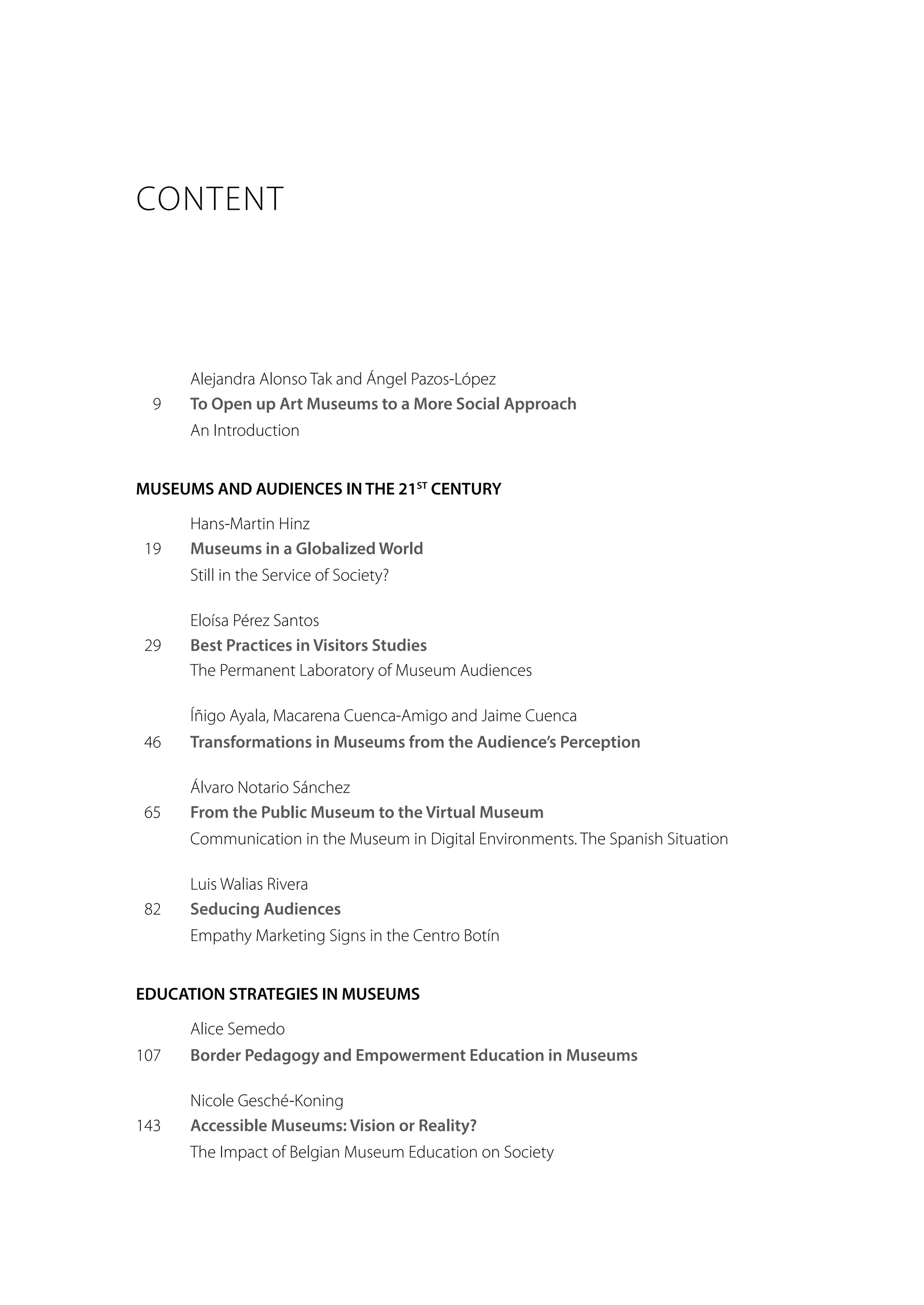 CONTENT
Alejandra Alonso Tak and Ángel Pazos-López
  9 To Open up Art Museums to a More Social Approach
An Introduction
MUSEUMS AND AUDIENCES IN THE 21ST
CENTURY
Hans-Martin Hinz
19 Museums in a Globalized World
Still in the Service of Society?
Eloísa Pérez Santos
29 Best Practices in Visitors Studies
The Permanent Laboratory of Museum Audiences
Íñigo Ayala, Macarena Cuenca-Amigo and Jaime Cuenca
46 Transformations in Museums from the Audience’s Perception
Álvaro Notario Sánchez
65 From the Public Museum to the Virtual Museum
Communication in the Museum in Digital Environments. The Spanish Situation
Luis Walias Rivera
82 Seducing Audiences
Empathy Marketing Signs in the Centro Botín
EDUCATION STRATEGIES IN MUSEUMS
Alice Semedo
107 Border Pedagogy and Empowerment Education in Museums
Nicole Gesché-Koning
143 Accessible Museums: Vision or Reality?
The Impact of Belgian Museum Education on Society
 