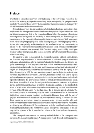Preface
Whether it is a mundane everyday activity, looking at the body weight readout on the
scales in the morning, trying out a new cooking recipe, or adjusting the tyre pressure on
a vehicle: There is hardly an activity that does not involve a measurement. Our everyday
life without measurements is unthinkable.
Not only in everyday life, but also in the whole industrialized and increasingly glob-
alized world are we dependent on measurements. Many sectors rely on correct and com-
parable measurements: Be it in the expansion of knowledge, the accurate efficient and
reliable production of goods, the reliability of medical diagnoses, the monitoring of the
environment or the guarantee of data quality in the regulated sector. With a measure-
ment, we quantify the property of an object by comparing the selected property with an
agreed reference quantity, and thus assigning it a number that we can communicate to
others. For the receiver to make use of this information, a well-established and broadly
coordinated infrastructure is needed. This functions largely unnoticed by public per-
ception; we take it for granted. This book is about this infrastructure and the associated
science: metrology.
In order to be able to measure all the required quantities without contradiction,
we first need a system of units of measurement that is valid and accepted worldwide
and across all disciplines. After a great confusion in the Middle Ages, the decisive im-
pulse for the design of such a system came from France. At the time of the French Rev-
olution, the foundations for the decimal metric system were laid by tracing the unit of
length, the meter, back to part of the Earth’s meridian. Finally, with the signing of the
Metre Convention in 1875, the step was taken towards standardizing the units of mea-
surement beyond national borders. After that, the metric system was able to expand
and develop over the years according to the increasing needs of science and technol-
ogy. It then became the International System of Units (SI) with seven base units today.
The SI can be used in all scientific and practical measurement tasks and is rightly re-
garded as the technical language of science. It remains adaptable to the needs of all
areas of science and adjustments are made when necessary. In 2018, a fundamental
revision of the SI took place. For the first time, the SI became free of artefacts. The
realization of units is now conceptually detached from the definition. A unit defined
by the fixed value of natural constants can be realized in accordance with the laws of
physics. Improvements in realization are possible without having to redefine the unit.
Thus, measuring instruments based on quantum sensors become possible, which di-
rectly provide the end user with intrinsically stable, accurate measurement results that
are directly traceable to the SI. The cumbersome periodic recalibrations of the instru-
ment are thus eliminated. The contribution 1 of the book gives a brief outline of the his-
tory and background of the SI, explains the revision of the SI and outlines the resulting
possibilities.
The concept of measurement uncertainty is closely linked to the concept of mea-
surement. No measurement is exact. A measurement result depends on the properties
https://doi.org/10.1515/9783110715835-202
 