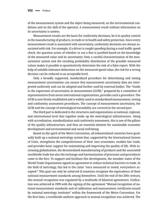 VIII � Preface
of the measurement system and the object being measured, on the environmental con-
ditions and on the skill of the operator. A measurement result without information on
its uncertainty is useless.
Measurement results are the basis for conformity decisions, be it in quality control
in the manufacturing of products, in trade or in health and safety protection. Since every
measurement result is associated with uncertainty, conformity decisions are always as-
sociated with risk. For example, if a driver is caught speeding during a road traffic speed
check, the question arises of whether or not a fine is justified based on the knowledge
of the measured value and its uncertainty. Only a careful characterization of the mea-
surement system and the resulting probability distribution of the possible measured
values makes it possible to quantitatively determine the risk of a false report. With the
help of suitable tolerance deductions on the measured speed value, the risk for a wrong
decision can be reduced to an acceptable level.
Only a broadly supported, standardized procedure for determining and stating
measurement uncertainties can ensure that measurement uncertainty data are inter-
preted uniformly and can be adopted and further used by external bodies. The “Guide
to the expression of uncertainty in measurement (GUM),” prepared by a committee of
representatives from seven international organizations, provides such a procedure. The
GUM is now firmly established and is widely used in standardized measurement, testing
and conformity assessment procedures. The concept of measurement uncertainty, the
GUM and the concept of metrological traceability are covered in the second part.
The third part is dedicated to the structures and organizations at national, regional,
and international level that together make up the metrological infrastructure. Along
with accreditation, standardization and conformity assessment, this is one of the pillars
of the quality infrastructure, and thus an essential element for sustainable economic
development and environmental and social well-being.
Based on the spirit of the Metre Convention, all industrialized countries have grad-
ually built up a national metrology system that, supported by the International System
of Units, strengthens the competitiveness of their own economies, enables fair trade,
and provides basic support for maintaining and improving the quality of life. With in-
creasing globalization, the decentralized manufacturing of products and the associated
worldwide trade but also the exchange and harmonization of processes and procedures
came to the fore. To support and facilitate this development, the member states of the
World Trade Organization signed an agreement to reduce technical barriers to trade. In
the field of metrology, this led to the claim “once measured or tested, everywhere ac-
cepted.” This goal can only be achieved if countries recognize the equivalence of their
national measurement standards among themselves. Until the end of the 20th century,
this mutual recognition was regulated by a multitude of bilateral agreements. Unifica-
tion was achieved in 1999 with the signing of the agreement “Mutual recognition of na-
tional measurement standards and of calibration and measurement certificates issued
by national metrology institutes” within the framework of the Metre Convention. For
the first time, a worldwide uniform approach to mutual recognition was achieved. The
 