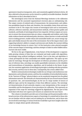 Preface � IX
agreement is based on transparent, strict, and consistently applied technical criteria. All
data collected in the processes can be viewed in a publicly accessible database. Detailed
information on this is described in Part 4.
The metrological actors from the National Metrology Institutes to the calibration
laboratories and the associated organizational structures play an underpinning role.
The output consists of realized units of measurement, the measurement, and calibra-
tion possibilities based on them and, therefore, the traceability chains from each mea-
surement to the SI. The output also consists of metrological tools such as instruments,
software, reference materials, and measurement methods, of best practice guides and
standards, and finally of metrological know-how imparted. All these outputs are neces-
sary to ensure that measurement data are robust, comparable and resilient, and to help
make evidence-based and informed policy decisions, reduce barriers to trade and build
trust in trading partners, enable robust and sustainable health care, secure energy sup-
plies and reliably measure the state of the environment. Part of the impact chain is also
supporting industry’s ability to compete and innovate and, finally, the constant shifting
of our knowledge horizon in science. Part 5 of this book gives some selected examples
of the concrete impact of metrology, and thus attempts to make its rather hidden infras-
tructure role more visible.
We live in the age of digitalization. A key feature of this development is exponen-
tially growing volumes of data that are evaluated and made usable with algorithms,
increasingly using artificial intelligence methods. Trust in the data and algorithms is
a basic prerequisite for their sustainable and reliable application. This opens up new
tasks for metrology. Through the development of reference procedures and the provi-
sion of reference data, metrology can enable quantifiable statements on the reliability
and trustworthiness of simulations, algorithms, and AI methods in the future. In gen-
eral, the consistent application of metrological principles in dealing with data promotes
data security, and thus trust in these data. Consequently, this creates added value.
Modern communication technologies enable the use of large-scale multisensor, mul-
tiparameter, and multinode systems, and thus the availability of networked information.
In the “Internet of Things,” physical objects can be seamlessly integrated into the global
information network. The networks are characterized by the use of novel sensors based
on quantum-, bio-, and nanotechnologies, by the use of a large number of sensors of
different types and by the integration of data from different systems. The metrologi-
cal characterization of such networks requires a new interpretation of the concept of
traceability and the development of new procedures for calibration. This represents an
expansion of the scope for metrology triggered by digitalization. The last part of this
book deals with these new aspects and ventures an outlook into the near future.
This volume is intended to provide users of metrology and the general public with a
broad overview of the infrastructure aspects of metrology. It is aimed both at those who
are not familiar with the subject and are looking for an introduction, and at those who
are involved in metrology at various levels but would like to get more insights about the
subject or simply obtain specific information.
 
