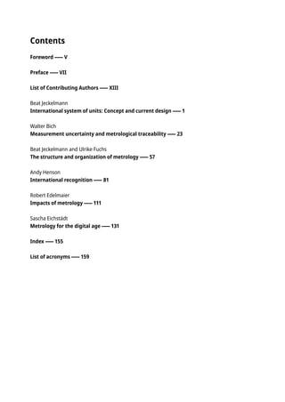 Contents
Foreword � V
Preface � VII
List of Contributing Authors � XIII
Beat Jeckelmann
International system of units: Concept and current design � 1
Walter Bich
Measurement uncertainty and metrological traceability � 23
Beat Jeckelmann and Ulrike Fuchs
The structure and organization of metrology � 57
Andy Henson
International recognition � 81
Robert Edelmaier
Impacts of metrology � 111
Sascha Eichstädt
Metrology for the digital age � 131
Index � 155
List of acronyms � 159
 