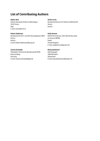 List of Contributing Authors
Walter Bich
Istituto Nazionale di Ricerca Metrologica
10135 Torino
Italy
E-mail: w.bich@inrim.it
Robert Edelmaier
Bundesamt für Eich- und Vermessungswesen (BEV)
Vienna
Austria
E-mail: Robert.Edelmaier@bev.gv.at
Sascha Eichstädt
Physikalisch Technische Bundesanstalt (PTB)
Braunschweig
Germany
E-mail: Sascha.Eichstaedt@ptb.de
Ulrike Fuchs
Bundesministerium für Arbeit und Wirtschaft
Vienna
Austria
Andy Henson
Retired from Bureau international des poids
et mesures (BIPM)
Exeter
United Kingdom
E-mail: andyshenson@gmail.com
Beat Jeckelmann
Self-employed
3286 Muntelier
Switzerland
E-mail: beat.jeckelmann@bluewin.ch
 