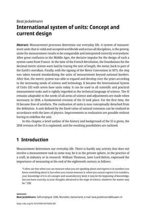 Beat Jeckelmann
International system of units: Concept and
current design
Abstract: Measurement processes determine our everyday life. A system of measure-
ment units that is valid and accepted worldwide and across all disciplines, is the prereq-
uisite for measurement results to be comparable and interpreted correctly everywhere.
After great confusion in the Middle Ages, the decisive impulse for the design of such a
system came from France. At the time of the French Revolution, the foundations for the
decimal metric system were laid by tracing the unit of length, the meter, back to part of
the Earth’s meridian. Finally, with the signing of the Metre Convention in 1875, the step
was taken toward standardizing the units of measurement beyond national borders.
After that, the metric system was able to expand and develop over the years according
to the increasing needs of science and technology. It became the International System
of Units (SI) with seven base units today. It can be used in all scientific and practical
measurement tasks and is rightly regarded as the technical language of science. The SI
remains adaptable to the needs of all areas of science and adjustments are made when
necessary. In 2018, a fundamental revision of the SI took place. For the first time, the
SI became free of artefacts. The realization of units is now conceptually detached from
the definition. A unit defined by the fixed value of natural constants can be realized in
accordance with the laws of physics. Improvements in realization are possible without
having to redefine the unit.
In this chapter, a brief outline of the history and background of the SI is given, the
2018 revision of the SI is explained, and the resulting possibilities are outlined.
1 Introduction
Measurement determines our everyday life. There is hardly any activity that does not
involve a measurement task in some way, be it in the private sphere, in the practice of
a craft, in industry or in research. William Thomson, later Lord Kelvin, expressed the
importance of measuring at the end of the eighteenth century as follows:
“I often say that when you can measure what you are speaking about and express it in numbers you
know something about it; but when you cannot measure it, when you cannot express it in numbers,
your knowledge of it is of a meagre and unsatisfactory kind; it may be the beginning of knowledge,
but you have scarcely, in your thoughts advanced to the stage of science, whatever the matter may
be.” [28]
Beat Jeckelmann, Self-employed, 3286, Muntelier, Switzerland, e-mail: beat.jeckelmann@bluewin.ch
https://doi.org/10.1515/9783110715835-001
 