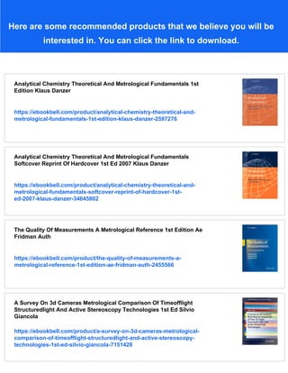 Here are some recommended products that we believe you will be
interested in. You can click the link to download.
Analytical Chemistry Theoretical And Metrological Fundamentals 1st
Edition Klaus Danzer
https://ebookbell.com/product/analytical-chemistry-theoretical-and-
metrological-fundamentals-1st-edition-klaus-danzer-2597276
Analytical Chemistry Theoretical And Metrological Fundamentals
Softcover Reprint Of Hardcover 1st Ed 2007 Klaus Danzer
https://ebookbell.com/product/analytical-chemistry-theoretical-and-
metrological-fundamentals-softcover-reprint-of-hardcover-1st-
ed-2007-klaus-danzer-34645802
The Quality Of Measurements A Metrological Reference 1st Edition Ae
Fridman Auth
https://ebookbell.com/product/the-quality-of-measurements-a-
metrological-reference-1st-edition-ae-fridman-auth-2455566
A Survey On 3d Cameras Metrological Comparison Of Timeofflight
Structuredlight And Active Stereoscopy Technologies 1st Ed Silvio
Giancola
https://ebookbell.com/product/a-survey-on-3d-cameras-metrological-
comparison-of-timeofflight-structuredlight-and-active-stereoscopy-
technologies-1st-ed-silvio-giancola-7151428
 
