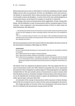 2 � B. Jeckelmann
Measurement processes seem so self-evident to us that the underlying concepts remain
hidden and are often not questioned. Yet there are still different views and controver-
sial debates in measurement theory today, precisely because measurement is applied
very broadly in almost all disciplines. A recent review of the state and developments in
measurement theory can be found, for example, in a book by D. J. Hand [13].
Metrology is the science of measurement and its applications. It deals, among other
things, with the definition of units of measurement and the conceptual aspects of mea-
surement. A key component is the International System of Units SI, which claims for
itself (SI brochure, 9th edition [5]):
“….The International System of Units, the SI, has been used around the world as the preferred system
of units, the basic language for science, technology, industry, and trade since it was established in
1960….”
“The SI is a consistent system of units for use in all aspects of life, including international trade,
manufacturing, security, health and safety, protection of the environment, and in the basic science
that underpins all of these…”
The term measurement used in the context of the SI is described in the latest version of
the International Vocabulary of Metrology|see VIM [4]:
measurement
process of experimentally obtaining one or more quantity values that can reasonably be attributed
to a quantity.
Note 1: Measurement does not apply to nominal properties.
Note 2: Measurement implies comparison of quantities or counting of entities.
Note 3: Measurement presupposes a description of the quantity commensurate with the intended
use of a measurement result, a measurement procedure, and a calibrated measuring system
operating according to the specified measurement procedure, including the measurement con-
ditions.
The history of the SI is shaped by the physical sciences. This may explain that the con-
cept of measurement used in the VIM is limited to quantities that can be represented
by numerical values arranged in an ordinal sequence. Nominal properties are explicitly
excluded (Note 1). This also excludes notions of measurement as used in sciences other
than the physical sciences. Prominent examples of measurements with nominal charac-
ter are the identification of chemical species or agents, the identification of DNA bases,
stellar spectral types, and many others [31].
An extension of the concept of measurement will be necessary in future develop-
ments if the SI is to truly live up to its claim to be the universal language for all sciences.
This chapter provides an overview of the roots, development, and current status of
the SI; it is limited to the measurement concept used in the VIM.
 
