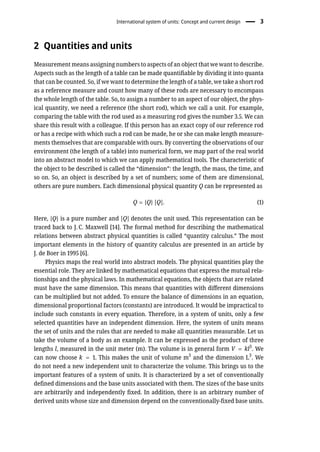 International system of units: Concept and current design � 3
2 Quantities and units
Measurement means assigning numbers to aspects of an object that we want to describe.
Aspects such as the length of a table can be made quantifiable by dividing it into quanta
that can be counted. So, if we want to determine the length of a table, we take a short rod
as a reference measure and count how many of these rods are necessary to encompass
the whole length of the table. So, to assign a number to an aspect of our object, the phys-
ical quantity, we need a reference (the short rod), which we call a unit. For example,
comparing the table with the rod used as a measuring rod gives the number 3.5. We can
share this result with a colleague. If this person has an exact copy of our reference rod
or has a recipe with which such a rod can be made, he or she can make length measure-
ments themselves that are comparable with ours. By converting the observations of our
environment (the length of a table) into numerical form, we map part of the real world
into an abstract model to which we can apply mathematical tools. The characteristic of
the object to be described is called the “dimension”: the length, the mass, the time, and
so on. So, an object is described by a set of numbers; some of them are dimensional,
others are pure numbers. Each dimensional physical quantity Q can be represented as
Q = {Q} [Q]. (1)
Here, {Q} is a pure number and [Q] denotes the unit used. This representation can be
traced back to J. C. Maxwell [14]. The formal method for describing the mathematical
relations between abstract physical quantities is called “quantity calculus.” The most
important elements in the history of quantity calculus are presented in an article by
J. de Boer in 1995 [6].
Physics maps the real world into abstract models. The physical quantities play the
essential role. They are linked by mathematical equations that express the mutual rela-
tionships and the physical laws. In mathematical equations, the objects that are related
must have the same dimension. This means that quantities with different dimensions
can be multiplied but not added. To ensure the balance of dimensions in an equation,
dimensional proportional factors (constants) are introduced. It would be impractical to
include such constants in every equation. Therefore, in a system of units, only a few
selected quantities have an independent dimension. Here, the system of units means
the set of units and the rules that are needed to make all quantities measurable. Let us
take the volume of a body as an example. It can be expressed as the product of three
lengths l, measured in the unit meter (m). The volume is in general form V = kl3
. We
can now choose k = 1. This makes the unit of volume m3
and the dimension L3
. We
do not need a new independent unit to characterize the volume. This brings us to the
important features of a system of units. It is characterized by a set of conventionally
defined dimensions and the base units associated with them. The sizes of the base units
are arbitrarily and independently fixed. In addition, there is an arbitrary number of
derived units whose size and dimension depend on the conventionally-fixed base units.
 