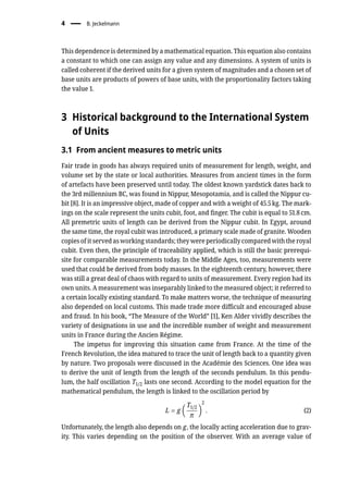 4 � B. Jeckelmann
This dependence is determined by a mathematical equation. This equation also contains
a constant to which one can assign any value and any dimensions. A system of units is
called coherent if the derived units for a given system of magnitudes and a chosen set of
base units are products of powers of base units, with the proportionality factors taking
the value 1.
3 Historical background to the International System
of Units
3.1 From ancient measures to metric units
Fair trade in goods has always required units of measurement for length, weight, and
volume set by the state or local authorities. Measures from ancient times in the form
of artefacts have been preserved until today. The oldest known yardstick dates back to
the 3rd millennium BC, was found in Nippur, Mesopotamia, and is called the Nippur cu-
bit [8]. It is an impressive object, made of copper and with a weight of 45.5 kg. The mark-
ings on the scale represent the units cubit, foot, and finger. The cubit is equal to 51.8 cm.
All premetric units of length can be derived from the Nippur cubit. In Egypt, around
the same time, the royal cubit was introduced, a primary scale made of granite. Wooden
copies of it served as working standards; they were periodically compared with the royal
cubit. Even then, the principle of traceability applied, which is still the basic prerequi-
site for comparable measurements today. In the Middle Ages, too, measurements were
used that could be derived from body masses. In the eighteenth century, however, there
was still a great deal of chaos with regard to units of measurement. Every region had its
own units. A measurement was inseparably linked to the measured object; it referred to
a certain locally existing standard. To make matters worse, the technique of measuring
also depended on local customs. This made trade more difficult and encouraged abuse
and fraud. In his book, “The Measure of the World” [1], Ken Alder vividly describes the
variety of designations in use and the incredible number of weight and measurement
units in France during the Ancien Régime.
The impetus for improving this situation came from France. At the time of the
French Revolution, the idea matured to trace the unit of length back to a quantity given
by nature. Two proposals were discussed in the Académie des Sciences. One idea was
to derive the unit of length from the length of the seconds pendulum. In this pendu-
lum, the half oscillation T1/2 lasts one second. According to the model equation for the
mathematical pendulum, the length is linked to the oscillation period by
L = g (
T1/2
π
)
2
. (2)
Unfortunately, the length also depends on g, the locally acting acceleration due to grav-
ity. This varies depending on the position of the observer. With an average value of
 