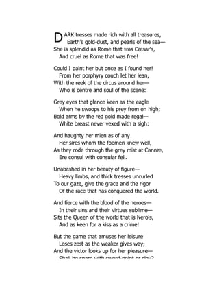 DARK tresses made rich with all treasures,
Earth's gold-dust, and pearls of the sea—
She is splendid as Rome that was Cæsar's,
And cruel as Rome that was free!
Could I paint her but once as I found her!
From her porphyry couch let her lean,
With the reek of the circus around her—
Who is centre and soul of the scene:
Grey eyes that glance keen as the eagle
When he swoops to his prey from on high;
Bold arms by the red gold made regal—
White breast never vexed with a sigh:
And haughty her mien as of any
Her sires whom the foemen knew well,
As they rode through the grey mist at Cannæ,
Ere consul with consular fell.
Unabashed in her beauty of figure—
Heavy limbs, and thick tresses uncurled
To our gaze, give the grace and the rigor
Of the race that has conquered the world.
And fierce with the blood of the heroes—
In their sins and their virtues sublime—
Sits the Queen of the world that is Nero's,
And as keen for a kiss as a crime!
But the game that amuses her leisure
Loses zest as the weaker gives way;
And the victor looks up for her pleasure—
Shall he spare with sword-point or slay?
 