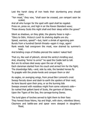 Lest the harsh clang of iron heels their slumbering prey should
scare.
"Yon moat," they vow, "shall soon be crossed, yon rampart soon be
scaled,
And all who hunger for the spoil with spoil shall be regaled.
Press on, press on, and high in air the Raven Standard wave;
Those drowsy Scots this night shall end their sleep within the grave!"
Silent as shadows, on they glide; the gloomy fosse is nigh—
"Glory to Odin, Victory's Lord! its shelving depths are dry.
Speed, warriors, speed!"—but, hark! a shriek of agonizing pain
Bursts from a hundred Danish throats—again it rings, again!
Rank weeds had overgrown the moat, now drained by summer's
heat,
And bristling crops of thistles pierced the raiders' naked feet!
That cry, like wail of pibroch, stirred the sentry's kindling soul,
And, shouting "Arms! to arms!" he sped the Castle bell to toll.
But ere its echoes died away upon the ear of night,
Each clansman started from his couch and armed him for the fight;
The drawbridge falls,—and, side by side, the banded heroes fly
To grapple with the pirate-horde and conquer them or die!
As eagles, on avenging wings, from proud Ben Lomond's crest
Swoop fiercely down and dash to earth the spoilers of their nest;
As lions bound upon their prey, or as the burning tide
Sweeps onward with resistless might from some volcano's side—
So rushed that gallant band of Scots, the garrison of Slaines,
Upon the Tigers of the Sea, the carnage-loving Danes.
The lurid glare of torches served to light them to their foes:
They hewed those felons, hip and thigh, with stern, relentless blows;
Claymore and battle-axe and spear were steeped in slaughter's
flood,
 
