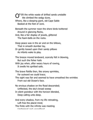 O'ER the white waste of drifted sands unstable
We climbed the sedgy dune,
Where, like a sleeping giant, old Cape Sable
Basked at the feet of June.
Beneath the summer noon the shore birds twittered
Around in glancing flocks,
And, like a fair display of jewels, glittered
The foam-bells on the rocks.
Deep peace was in the air and on the billows,
That in smooth slumber lay,
Or gently tossed upon their sandy pillows
As infants wake to play.
The breeze moved landward, scarcely felt in blowing,
But such the fisher hails
With joy when, after weary hours of rowing,
It swells his spritted sails.
The brave flotilla then, like snowy sprinkles,
Far outward we could trace;
The sight was fair and seemed to have smoothed the wrinkles
From out old Ocean's face.
No envious shadow on the flood descended;
Unflecked, the sky's broad sweep
In silent grandeur with the horizon blended,
Deep calling unto deep.
And every shadow, from my life retreating,
Left free the placid mind;
The finite with the infinite was meeting
Undimmed and unconfined
 