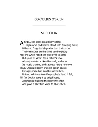 CORNELIUS O'BRIEN
ST CECILIA
ASHELL lies silent on a lonely shore;
High rocks and barren stand with frowning brow;
Hither no freighted ships e'er turn their prow
Their treasures on the fated sand to pour;
Afar the white-robed sea-gull loves to soar;
But, pure as victim for a nation's vow,
A lovely maiden strikes the shell, and now
Its music charms, and sadness reigns no more.
Thus, Christian poesy, thus on pagan coasts
For ages mute had lain thy sacred lyre,
Untouched since from the prophet's hand it fell,
Till fair Cecilia, taught by angel hosts,
Attuned its music to the heavenly choir,
And gave a Christian voice to Clio's shell.
 