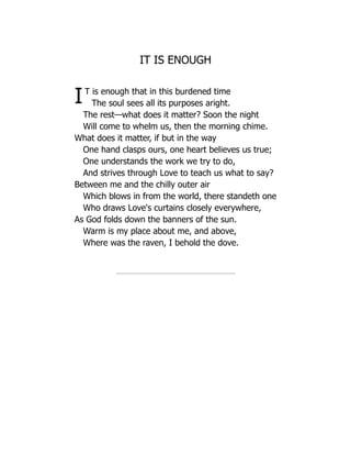 IT IS ENOUGH
IT is enough that in this burdened time
The soul sees all its purposes aright.
The rest—what does it matter? Soon the night
Will come to whelm us, then the morning chime.
What does it matter, if but in the way
One hand clasps ours, one heart believes us true;
One understands the work we try to do,
And strives through Love to teach us what to say?
Between me and the chilly outer air
Which blows in from the world, there standeth one
Who draws Love's curtains closely everywhere,
As God folds down the banners of the sun.
Warm is my place about me, and above,
Where was the raven, I behold the dove.
 