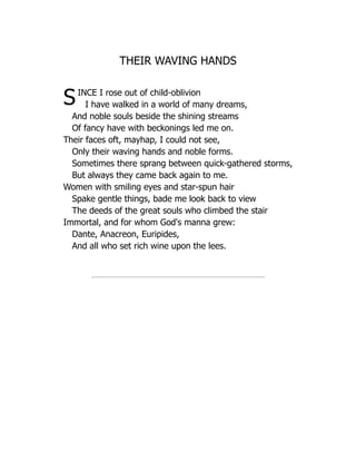 THEIR WAVING HANDS
SINCE I rose out of child-oblivion
I have walked in a world of many dreams,
And noble souls beside the shining streams
Of fancy have with beckonings led me on.
Their faces oft, mayhap, I could not see,
Only their waving hands and noble forms.
Sometimes there sprang between quick-gathered storms,
But always they came back again to me.
Women with smiling eyes and star-spun hair
Spake gentle things, bade me look back to view
The deeds of the great souls who climbed the stair
Immortal, and for whom God's manna grew:
Dante, Anacreon, Euripides,
And all who set rich wine upon the lees.
 