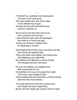 I
I THOUGHT as I watched in the dawning dim
The hours of the coming day,
That each shadow form was surely robed
In the selfsame hue of gray;
And that sad was each half-averted face,
Unlit by a cheering ray.
But as one by one they drew near to me,
And I saw them true and clear,
I found that the hours were all messengers,
Sent forth by a Friend most dear,
To bring me whatever I needed most—
Of chastening or of cheer.
And though some of them, truly, were grave and sad,
And moved with reluctant feet,
There were others came gladly, with smiling eyes,
And footsteps by joy made fleet;
But whatever with gladness or sorrow fraught,
The message each bore was sweet.
For even the saddest, and weighted most
With trial and pain for me,
Yet breathed in my ear, ere it passed from sight,
"This cross I have brought to thee
Comes straight from the Friend Who, of all thy friends,
Doth love thee most tenderly;
"He would rather have sent thee a joyous hour,
And fraught with some happy thing,
But He saw that naught else could so meet thy need
A thi t d ift I b i
 