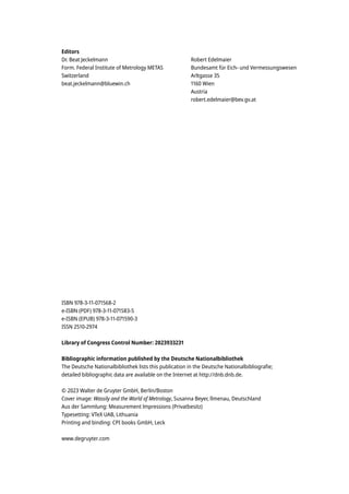 Editors
Dr. Beat Jeckelmann
Form. Federal Institute of Metrology METAS
Switzerland
beat.jeckelmann@bluewin.ch
Robert Edelmaier
Bundesamt für Eich- und Vermessungswesen
Arltgasse 35
1160 Wien
Austria
robert.edelmaier@bev.gv.at
ISBN 978-3-11-071568-2
e-ISBN (PDF) 978-3-11-071583-5
e-ISBN (EPUB) 978-3-11-071590-3
ISSN 2510-2974
Library of Congress Control Number: 2023933231
Bibliographic information published by the Deutsche Nationalbibliothek
The Deutsche Nationalbibliothek lists this publication in the Deutsche Nationalbibliografie;
detailed bibliographic data are available on the Internet at http://dnb.dnb.de.
© 2023 Walter de Gruyter GmbH, Berlin/Boston
Cover image: Wassily and the World of Metrology, Susanna Beyer, llmenau, Deutschland
Aus der Sammlung: Measurement lmpressions (Privatbesitz)
Typesetting: VTeX UAB, Lithuania
Printing and binding: CPI books GmbH, Leck
www.degruyter.com
 