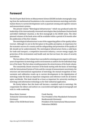 Foreword
The De Gruyter Book Series on Measurement Science (DGSM) includes monographs rang-
ing from the mathematical foundations to the connection between metrology and infor-
mation theory to current developments such as quantum sensing and cognitive sensors
and measurement systems.
The present volume “Metrological Infrastructure,” which was produced under the
leadership of the internationally renowned metrologists Beat Jeckelmann (Switzerland)
and Robert Edelmaier (Austria), is the first monograph in the DGSM series. The other
planned volumes of the book series will be available within a period of 24 months after
the publication of this first volume.
The metrological infrastructure is one of the supporting pillars of the quality infras-
tructure. Although it is not in the first place in the public perception, its importance for
the economic success of a country and the safeguarding and promotion of the quality of
life should not be underestimated. The metrological infrastructure forms a solid basis
for trade and transport, a competitive innovative industry, a secure energy supply, the
protection of the environment and health and, last but not least, for areas of security
and defense.
The two editors of the volume have succeeded in winning proven experts with many
years of experience in metrology and its environment as authors for the individual chap-
ters of the book. This fact alone would guarantee the attractiveness of the book volume.
The consistently chosen structure of the book starting with the basics of metrology
with the International System of Units and the concept of measurement uncertainty, the
structure and international organization of metrology, the mutual recognition of mea-
surement and calibration results up to current developments in the digitalization of
metrology make the book an important companion and reference work for all metrol-
ogists worldwide. This book should be at least as important for university teaching in
metrology and information technology as for their industrial application.
We firmly believe that this book will become a standard work in metrology. We
congratulate the editors and authors on a successful and highly topical monograph and
wish it a wide readership.
Klaus-Dieter Sommer Frank Haertig
Technische Universitaet Ilmenau Vice President of the Physikalisch-Technische
(Germany) Bundesanstalt (Germany)
Editor of the DGSM Book Series President of the International Measurement
Federation (IMEKO)
https://doi.org/10.1515/9783110715835-201
 